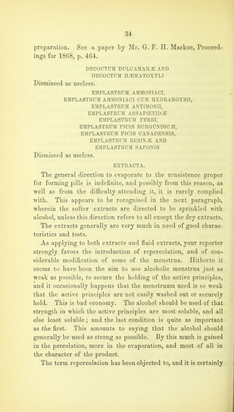 preparation. See a paper by Mr. G. F. 11. Markoe, Proceed- ings for 1868, p. 464. DECOCTUM DULCAMAR.E AND DECOCTCM H.BNfATOXYLI Dismissed as useless. EMPLASTRFM AMMOXIACI, EMPLASTRUM AMMOXIACI Cl'M HXDRARGYRO, EMPLASTRUM AXTIMOXII, EMPLASTRUM ASSAFffiTID.E EMPLASTRUM FERRI, EMPLASTRUM PICIS RCRGUXDICE, EMPLASTRUM PICIS CAXADEXSIS, EMPLASTRUM RESIX.E AXD EMPLASTRUM SAPOXIS Dismissed as useless. EXTRACTA. The general direction to evaporate to the consistence proper for forming pills is inilcfinite, and possibly from this reason, as well as from the difficulty attending it, it is rarely complied with. This appears to be recognised in the next paragraph, wherein the softer extracts are directed to be sprinkled with alcohol, unless this direction refers to all except the dry extracts. The extracts generally are very much in need of good charac- teristics and tests. As applying to both extracts and fluid extracts, your reporter strongly favors the introduction of repercolation, and of con- siderable modifleatiou of some of the menstrua. Hitherto it seems to have been the aim to use alcoholic menstrua just as weak as possible, to secure the holding of the active principles, and it occasionally happens that the menstruum used is so weak that the active principles are not easily washed out or securely held. This is bad economy. The alcohol should be used of that strength in which the active principles arc most soluble, and all else least soluble; and the last condition is quite as important as the first. This amounts to saying that the alcohol should generally be used as strong as possible. By this much is gained in the percolation, more in the evaporation, and most of all in the character of the product. The term repercolation has been objected to, and it is certainly