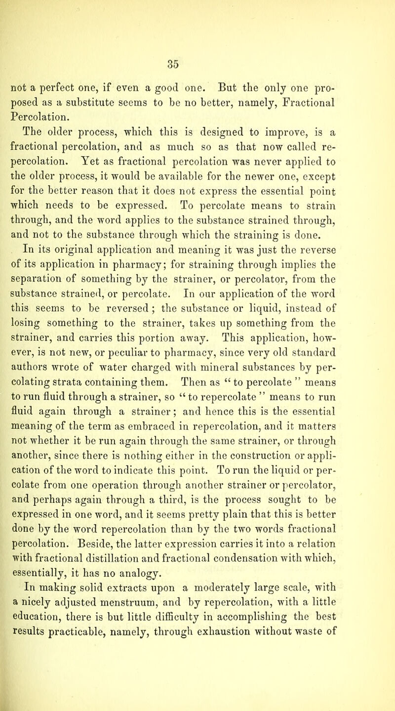 not a perfect one, if even a good one. But the only one pro- posed as a substitute seems to be no better, namely. Fractional Percolation. The older process, which this is designed to improve, is a fractional percolation, and as much so as that now called re- percolation. Yet as fractional percolation was never applied to the older process, it would be available for the newer one, except for the better reason that it does not express the essential point which needs to be expressed. To percolate means to strain through, and the word applies to the substance strained through, and not to the substance through which the straining is done. In its original application and meaning it was just the reverse of its application in pharmacy; for straining through implies the separation of something by the strainer, or percolator, from the substance strained, or percolate. In our application of the word this seems to be reversed; the substance or liquid, instead of losing something to the strainer, takes up something from the strainer, and carries this portion away. This application, how- ever, is not new, or peculiar to pharmacy, since very old standard authors wrote of water charged with mineral substances by per- colating strata containing them. Then as  to percolate  means to run fluid through a strainer, so  to repercolate  means to run fluid again through a strainer; and hence this is the essential meaning of the term as embraced in repercolation, and it matters not whether it be run again through the same strainer, or through another, since there is nothing either in the construction or appli- cation of the word to indicate this point. To run the liquid or per- colate from one operation through another strainer or percolator, and perhaps again through a third, is the process sought to be expressed in one word, and it seems pretty plain that this is better done by the word repercolation than by the two words fractional percolation. Beside, the latter expression carries it into a relation with fractional distillation and fractional condensation with which, essentially, it has no analogy. In making solid extracts upon a moderately large scale, with a nicely adjusted menstruum, and by repercolation, with a little education, there is but little diflBculty in accomplishing the best results practicable, namely, through exhaustion without waste of