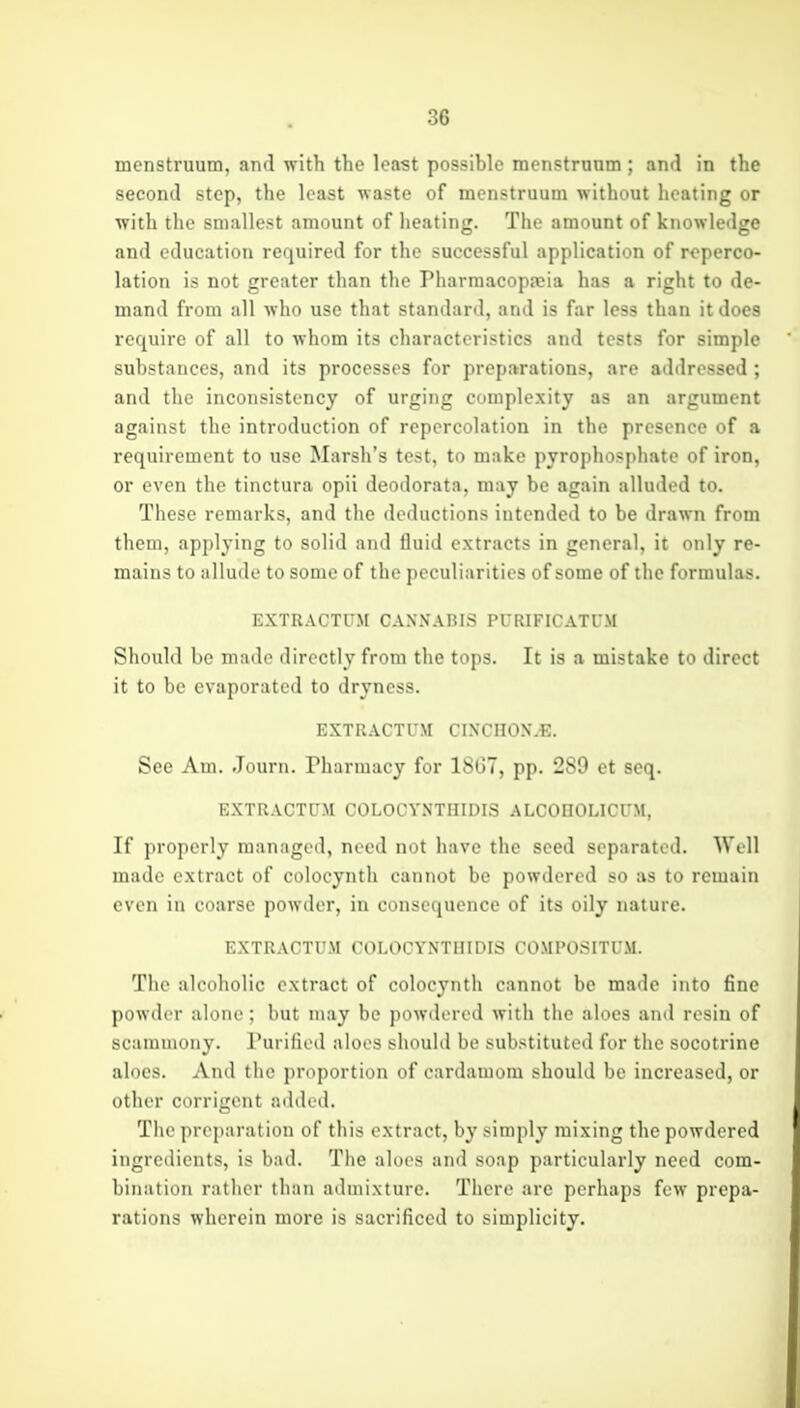 menstruum, and w ith the least possible menstruum ; and in the second step, the least waste of menstruum without heating or with the smallest amount of heating. The amount of knowledge and education required for the successful application of roperco- lation is not greater than the Pharmacopseia has a right to de- mand from all who use that standard, and is far less than it does require of all to whom its characteristics and tests for simple substances, and its processes for preparations, are addressed; and the inconsistency of urging complexity as an argument against the introduction of repcrcolation in the presence of a requirement to use Marsh's test, to make pyrophosphate of iron, or even the tinctura opii deodorata, may be again alluded to. These remarks, and the deductions intended to be drawn from them, applying to solid and fluid extracts in general, it only re- mains to allude to some of the peculiarities of some of the formulas. EXTRACTUM CANNABIS PURIFICATUM Should be iiKuh^ directly from the tops. It is a mistake to direct it to be evaporated to dryness. EXTRACTUM CINCHON.E. See Am. Journ. Pharmacy for 18G7, pp. 289 et seq. EXTRACTUM COLOCYNTHIDIS ALCOHOLICUM, If properly managed, need not have the seed separated. Well made extract of colocynth cannot be powdered so as to remain even in coarse powder, in consequence of its oily nature. EXTRACTUM COLOCYNTHIDIS COMPOSITUM. The alcoholic extract of colocynth cannot be made into fine powder alone; but may be poAvdercd with the aloes and resin of scammony. Purified aloes should be substituted for the socotrine aloes. And the proportion of cardamom should be increased, or other corrigcnt added. The preparation of this extract, by simply mixing the powdered ingredients, is bad. The aloes and soap particularly need com- bination rather than admixture. There are perhaps few prepa- rations wherein more is sacrificed to simplicity.