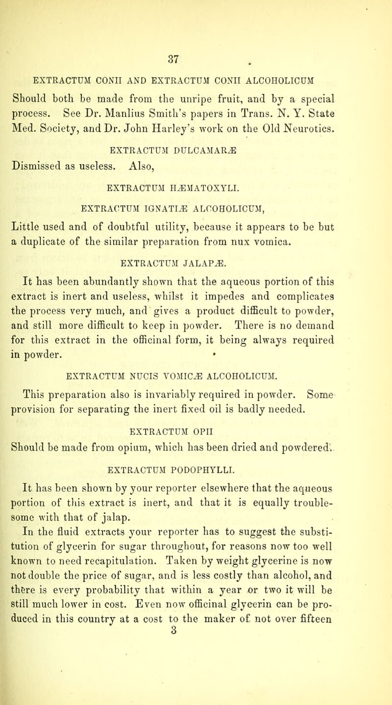 EXTRACTUM CONII AND EXTRACTUM CONII ALCOHOLICUM Should both be made from the unripe fruit, and by a special process. See Dr. Manlius Smith's papers in Trans. N. Y. State Med. Society, and Dr. John Harley's work on the Old Neurotics. EXTRACTUM DULCAMARA Dismissed as useless. Also, EXTRACTUM H.EMATOXYLI. EXTRACTUM IGNATI^ ALCOHOLICUM, Little used and of doubtful utility, because it appears to be but a duplicate of the similar preparation from nux vomica. EXTRACTUM JALAPS. It has been abundantly shown that the aqueous portion of this extract is inert and useless, whilst it impedes and complicates the process very much, and gives a product difficult to powder, and still more difficult to keep in powder. There is no demand for this extract in the officinal form, it being always required in powder. EXTRACTUM NUCIS VOMICA ALCOHOLICUM. This preparation also is invariably required in powder. Some provision for separating the inert fixed oil is badly needed. EXTRACTUM OPII Should be made from opium, which has been dried and powdered'.. EXTRACTUM PODOPHYLLL It has been shown by your reporter elsewhere that the aqueous portion of tiiis extract is inert, and that it is equally trouble- some with that of jalap. In the fluid extracts your reporter has to suggest the substi- tution of glycerin for sugar throughout, for reasons now too well known to need recapitulation. Taken by weight glycerine is now not double the price of sugar, and is less costly than alcohol, and there is every probability that within a year or two it will be still much lower in cost. Even now officinal glycerin can be pro- duced in this country at a cost to the maker of not over fifteen 3