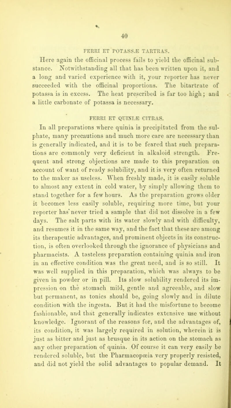 FERRI ET rOTASS^E TARTRAS. Here again the ofEciiial process fails to yield the officinal suh- stance. Notwithstanding all that has been written upon it, and a long and varied experience with it, jour reporter has never succeeded with the officinal proportions. The bitartrate of potassa is in excess. The heat prescribed is far too high; and a little carbonate of potassa is necessary. FERRI ET QUINLE CITRAS. In all preparations where quinia is precipitated from the sul- phate, many precautions and much more care are necessary than is generally indicated, and it is to be feared that such prepara- tions are commonly very deficient in alkaloid strength. Fre- quent and strong objections arc made to this preparation on account of want of ready solubility, and it is very often returned to the maker as useless. When freshly made, it is easily soluble to almost any extent in cold water, by simply allowing them to stand together for a few hours. As the preparation grows older it becomes less easily soluble, requiring more time, but your reporter has* never tried a sample that did not dissolve in a few days. The salt parts with its water slowly and with difficulty, and resumes it in the same way, and the fact that these are among its therapeutic advantages, and prominent objects in its construc- tion, is often overlooked through the ignorance of physicians and pharmacists. A tasteless preparation containing quinia and iron in an effective condition was the great need, and is so still. It was well supplied in this preparation, which was always to be given in powder or in pill. Its slow solubility rendered its im- pression on the stomach mild, gentle and agreeable, and slow but permanent, as tonics should be, going slowly and in dilute conilition with tlie ingesta. But it had the misfortune to become fashionable, and that generally indicates extensive use without knowledge. Ignorant of the reasons for, and the advantages of, its condition, it was largely required in solution, wherein it is just as l)itter and just as brusque in its action on the stomach as any other preparation of quinia. Of course it can very easily be rendered soluble, but the Pharmacopoeia very properly resisted, and did not yield the solid advantages to popular demand. It