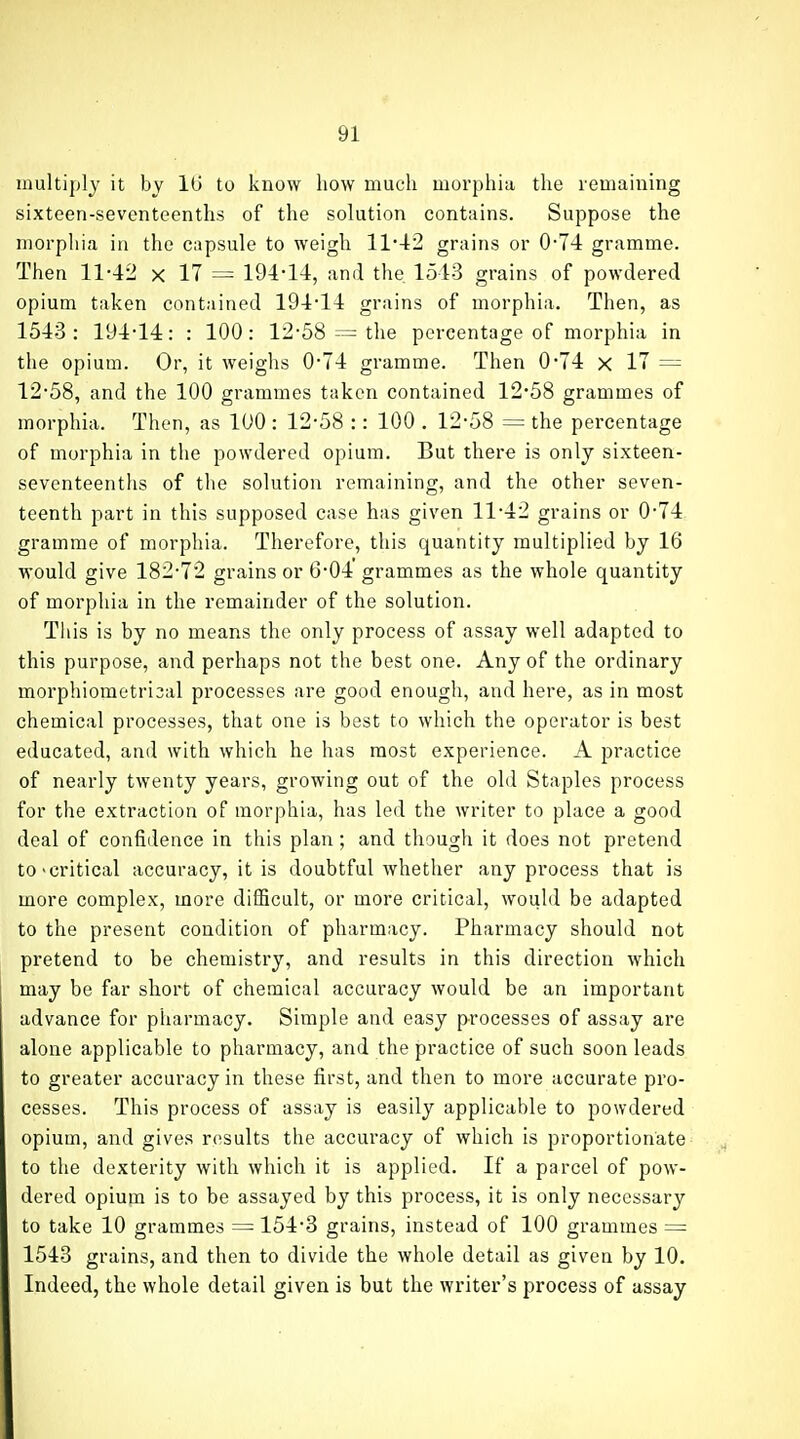 multiply it by 16 to know how much morphia, the remaining sixteen-seventeenths of the solution contains. Suppose the morphia in the capsule to weigh 1142 grains or 0-74 gramme. Thea 11-42 x 17 = 194-14, and the. 1543 grains of powdered opium taken contained 194-14 grains of morphia. Then, as 1543: 194-14: : 100: 12-58 = the percentage of morphia in the opium. Or, it weighs 0-74 gramme. Then 0*74 x 17 = 12-58, and the 100 grammes taken contained 12-58 grammes of morphia. Then, as 100 : 12-58 :: 100 . 12-58 = the percentage of morphia in the powdered opium. But there is only sixteen- seventeenths of the solution remaining, and the other seven- teenth part in this supposed case has given 11-42 grains or 0-74 gramme of morphia. Therefore, this quantity multiplied by 16 M'ould give 182-72 grains or 6-04 grammes as the whole quantity of morphia in the remainder of the solution. This is by no means the only process of assay well adapted to this purpose, and perhaps not the best one. Any of the ordinary morphiometri3al processes are good enough, and here, as in most chemical processes, that one is best to which the operator is best educated, and with which he has most experience. A practice of nearly twenty years, growing out of the old Staples process for the extraction of morphia, has led the writer to place a good deal of confidence in this plan; and though it does not pretend to-critical accuracy, it is doubtful whether any process that is more complex, more difficult, or more critical, would be adapted to the present condition of pharmacy. Pharmacy should not pretend to be chemistry, and results in this direction which may be far short of chemical accuracy would be an important advance for pharmacy. Simple and easy processes of assay are alone applicable to pharmacy, and the practice of such soon leads to greater accuracy in these first, and then to more accurate pro- cesses. This process of assay is easily applicable to powdered opium, and gives results the accuracy of which is proportionate to the dexterity with which it is applied. If a parcel of pow- dered opium is to be assayed hy this process, it is only necessary to take 10 grammes = 154-3 grains, instead of 100 grammes = 1543 grains, and then to divide the whole detail as given by 10. Indeed, the whole detail given is but the writer's process of assay