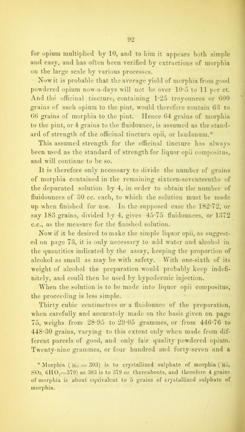 for opium inultiplictl by 10, and to liiin it appeiirs l)ufh simitle and easy, and lias often been verified by extractions of murpbia on tlie large scale by various processes. Now it is probable tbat tbo average yield of umrpbia from good powdered opium now-a-days will not be over lO-.j to 11 per ct. And tlie officinal tincture, containing 1-25 troyounces or 000 grains of such t)piain to the pint, would therefore contain to grains of morphia to the pint. Hence t)4 grains of morphia to the pint, or 4 grains to the fluidounce, is assumed as the stand- ard of strength of the officinal tinctura opii, or laudanum.* This assumed strength for the officinal tincture has always been used as the standard of strength for liquor opii compositus, and will continue to be so. It is therefore only nccessar}' to divide the number of grains of morphia contained in the remaining sixtcen-seventeentbs of the de])urated solution by 4, in order to obtain the number of fluidounces of oO cc. each, to which the solution must be made up when finished for use. In the supposed case the 182-72, or say 18o grains, divided by 4, gives 4.V7r) fluidounces, or l;)T2 c.c, as the measure for the finished solution. Now if it be desired to make the simple litjuor opii, as suggest- ed on page 73, it is only necessary to add water and alcohol in the ([uantities indicated by the assay, kee|)ing the ]>roportion of alcolnd as small as may be with safety. With one-sixth of its weight of alcohol the preparation would probably keep indefi- nitely, and could then be used by hypodermic injection. When the solution is to be made into liquor opii compositus, the proceeding is less simple. Thirty cubic centimetres or a fluidounce of the preparation, when carefully and accurately made on the basis given on page To, weighs from 28 05 to 21) 00 grammes, or from 446-76 to 448-30 grains, varying to thi.s extent only when made from dif- ferent parcels of pood, and only fair quality powdered opium. Twenty-nine grammes, or four hundred and forty-seven and a * Morphia = 30U) is to crystallized sulphate of morphia (jiS, SOs. 6HO,=379) us 'Mi is to 379 or thereabouts, and therefore 4 grains of morphia is al)oiit ei|uivaleiit to 5 grains of crystallized sulphate of Mior|)hia.