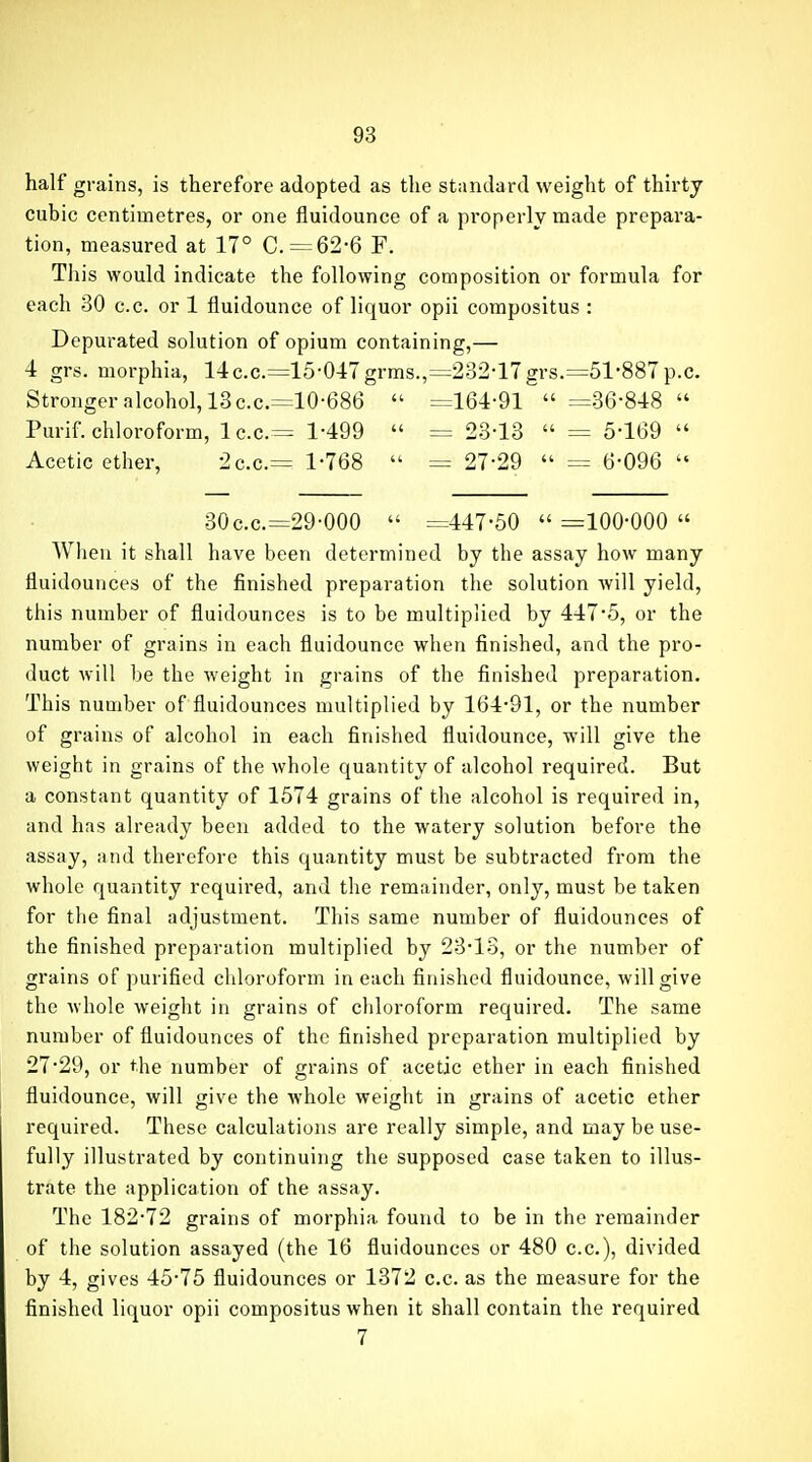 half grains, is therefore adopted as the standard weight of thirty cubic centimetres, or one fluidounce of a properly made prepara- tion, measured at 17° C. = 62-6 F. This would indicate the following composition or formula for each 30 c.c. or 1 fluidounce of liquor opii compositus : Depurated solution of opium containing,— 4 grs. morphia, 14c.c.=15-047grms.,=232-17 grs.=51-887p.c. Stronger alcohol, 13 c.c.=10-686  =164-91  =36-848  Purif. chloroform, lc.c.= 1-499  = 23-13  = 5-169  Acetic ether, 2c.c.= 1-768  = 27-29  = 6-096  30c.c.=29-000  =447-50  =100-000  When it shall have been determined by the assay how many fluidounces of the finished preparation the solution will yield, this number of fluidounces is to be multiplied by 447-5, or the number of grains in each fluidounce when finished, and the pro- duct will be the weight in grains of the finished preparation. This number of fluidounces multiplied by 164-91, or the number of grains of alcohol in each finished fluidounce, will give the weight in grains of the whole quantity of alcohol required. But a constant quantity of 1574 grains of the alcohol is required in, and has already been added to the watery solution before the assay, and therefore this quantity must be subtracted from the whole quantity required, and the remainder, only, must be taken for the final adjustment. This same number of fluidounces of the finished preparation multiplied by 23-13, or the number of grains of purified chloroform in each finished fluidounce, will give the whole weight in grains of chloroform required. The same number of fluidounces of the finished preparation multiplied by 27-29, or the number of grains of acetic ether in each finished fluidounce, will give the whole weight in grains of acetic ether required. These calculations are really simple, and may be use- fully illustrated by continuing the supposed case taken to illus- trate the application of the assay. The 182-72 grains of morphia found to be in the remainder of the solution assayed (the 16 fluidounces or 480 c.c), divided by 4, gives 45-75 fluidounces or 1372 c.c. as the measure for the finished liquor opii compositus when it shall contain the required 7