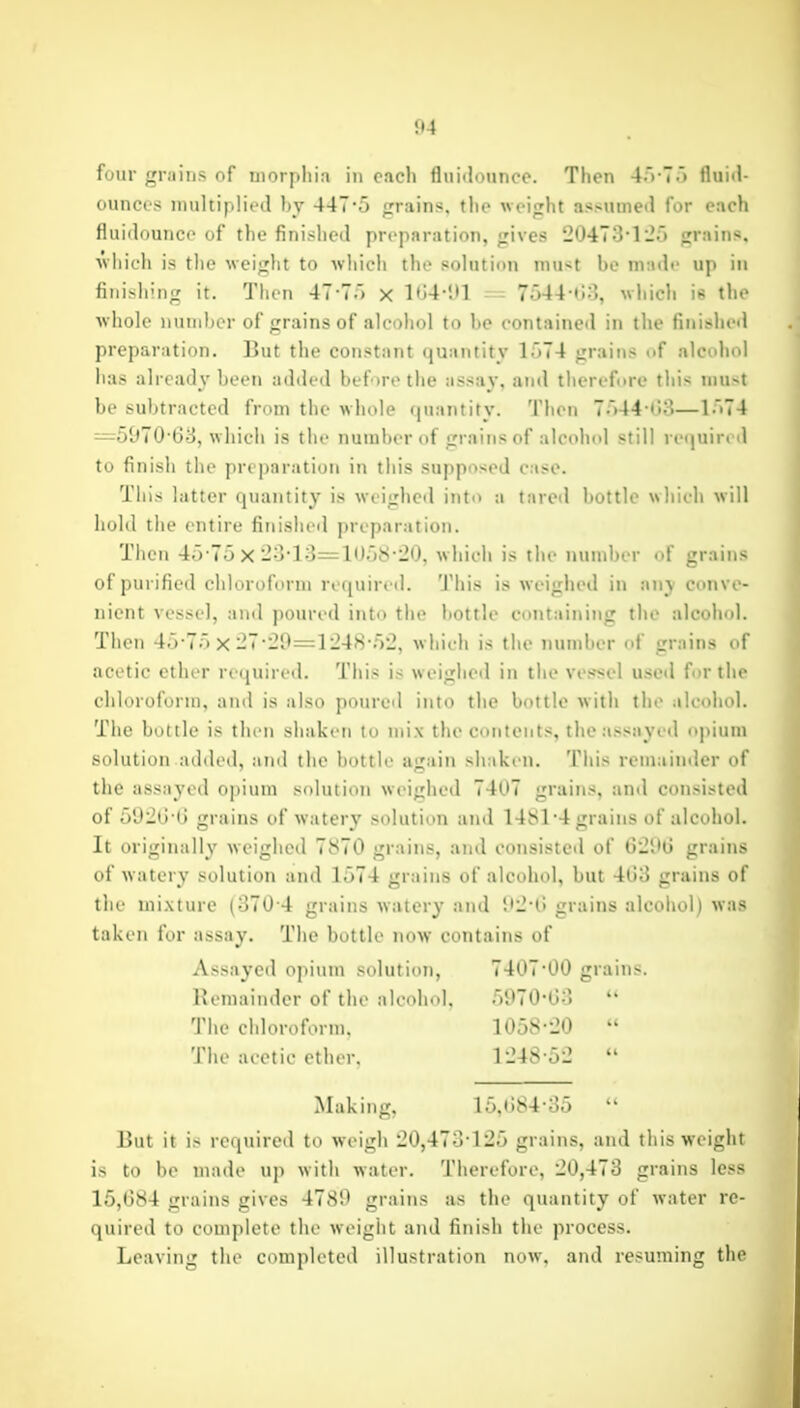 four grains of morphia in each flniiliMinco. Then 4>-T'> fluitl- ouncts niiiltipliiHl ]>y 44T'5 grains, tlic weight assumed for each fluidounco of the finished preparation, gives 20473*l*Jo grains, wiiioh is the weiglit to which the solution must be madf up in finishing it. Then 47-7.) x l<j4-i»l - 7o44 t!;], wliich is the whole number of grains of alcohol to lie contained in the finished preparation. But the constant quantity 1574 grains of alcohol lias already been added bef >re the assay, and therefore this must be subtracted from the whole quantity. Then 7a44-<i3—1'>74 =597068, whicii is the number of grains of alcohol still re(|uir( tl to finish the preparation in tliis supposed case. This latter quantity is weighed into a tared bottle whicli will hold the entire finished preparation. Then 45-7o X-•3-13=10.j8-20, w hich is the number of grains of purified cliluroform required. 'J'his is weighed in any conve- nient vessel, and poured into the bottle containing the alcohol. Then 4;r7.) X-7-i20=1248-.52, which is the number of grains of acetic ether required. This is w eighed in the vessel used for the chloroform, and is also poured into the bottle with the alcohol. The bottle is then shaken to mix the contents, the assayed opium solution added, and the bottle again shaken. This remainder of the assayed opium solution weighed 7407 grains, and consisted of 502i! (l grains of watery solution and 1481'4 grains of alcohol. It originally weighed 7870 grains, and consisted of 62M grains of w atery solution and 1574 grains of alcohol, but 403 grains of tlie mi.xture (370 4 grains watery and Oi-l) grains alcohol) was taken for assay. The bottle now contains of Assayed opiutn solution, 7407*00 grains. Remainder of the alcohol. r)970-G3  The chloroform. 1058-20  The aeetie ether. 1248-52  Making, 15,(i84-35  But it i> reciuired to weigh 20,473125 grains, and this weight is to be made uj) with water. Therefore, 20,473 grains less 15,(384 grains gives 4780 grains as the quantity of water re- quired to complete the weight and finish the process. Leaving the completed illustration now, and resuming the