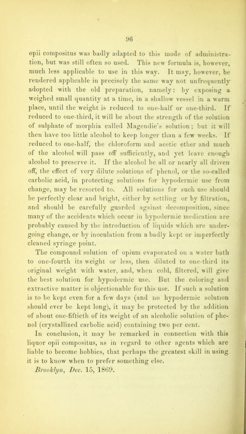 t»6 opii cotupositus was badly adapted to this inodf of adiiiiiii>tra- tion, but was still often so used. This lu w formula is. however, much less applicable to use in this way. It may. however, be rendered applicable in precisely the same way not unfre(|Uently adopted with the old preparation, namely: by exposing a weighed small (|iiaiitity at a time, in a shallow vessel in a warm place, until the weight is reduced to one-half or one-third. If reduced to one-third, it will be about the strength of the solution of sulphate of morphia called Magendic's solution; but it will then have too little alcohol to keep longer than a few weeks. If reduced to one-half, the chloroform and acetic ether and nuu-h of the alcohol will pass off sufficiently, and yet leave enough alcohol to preserve it. If the alcohol be all or nearly all driven off, the effect of ver}' dilute solutions of jdienul, or the so-called carbolic acid, in protecting solutions for hypodermic use from change, may be resorted to. All solutions for such use should be perfectly clear and bright, either by settling or by filtration, and should be carefully guarded against decomposition, since many of the accidents Avhich occur in hypodermic medication are probably caused by the introiluction of licpiids which are under- going change, or by inoculation from a badly kept or imperfectly cleaned syringe point. The compound solution of opium evaporated on a water bath to one-fourth its weight or less, then diluted to one-third its original weight with water, and, when cohl, filtered, will give the best solution for h3'poderniic use. But the coloring and extractive matter is objectionable for this use. If such a solution is to be kept even for a few da3's (and no hypodermic solution should ever be kept long), it may he protected by the addition of about one-fiftieth of its weight of an alcoholic solution of phe- nol (crystallized carbolic acid) containing two per cent. In conclusion, it may be remarked in connection with this liquor opii compositus, as in regard to other agents which are liable to become hobbies, that perhaps the greatest skill in using it is to know when to prefer something else. Brooklyn, Dec. 15, 18(39.