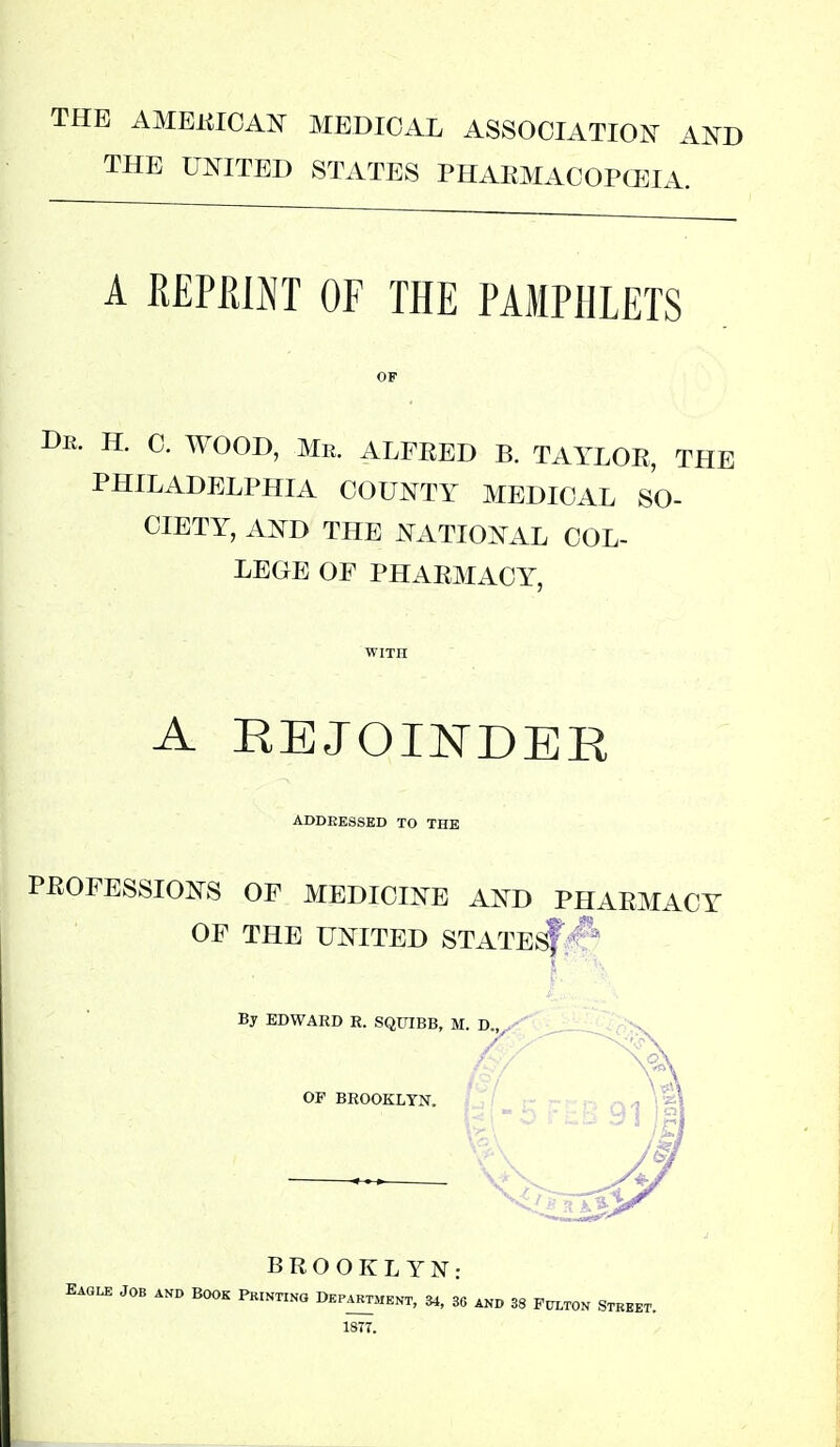 THE AMEKICAN MEDICAL ASSOCIATION AOT THE UNITED STATES PHAEMACOPCEIA. A mRim OF THE PAMPHLETS OF De. H. C. wood, Me. ALFEED B. TAYLOE, THE PHILADELPHIA COUNTY MEDICAL SO- CIETY, AND THE NATIONAL COL- LEGE OF PHAEMACY, WITH A REJOINDER ADDEESSED TO THE PEOFESSIONS OF MEDICINE AND PHAEMACY OF THE UNITED STATE^?^* By EDWARD R. SQUIBB, M. D / OF BROOKLYN. BROOKLYN: EAGLE JOB AND BOOK PKINTINO DEPARTMENT, ^, 36 AND 38 PtTLTON STBEET. 1877.