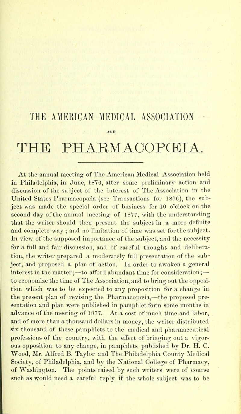 AND THE PHARMACOPCEIA. At the annual meeting of The American Medical Association held in Philadelphia, in June, 1876, after some preliminary action and discussion of the subject of the interest of The Association in the United States Pharmacopceia (see Transactions for 1876), the sub- ject was made the special order of business for 10 o'clock on the second day of the annual meeting of 1877, with the understanding that the writer should then present the subject in a more definite and complete way ; and no limitation of time was set for the subject. In view of the supposed importance of the subject, and the necessity for a full and fair discussion, and of careful thought and delibera- tion, the writer prepared a moderately full presentation of the sub- ject, and proposed a plan of action. In order to awaken a general interest in the matter;—to afford abundant time for consideration;— to economize the time of The Association, and to bring oat the opposi- tion which was to be expected to any proposition for a change in the present plan of revising the Pharmacopoeia,—the proposed pre- sentation and plan were published in pamphlet form some months in advance of the meeting of 1877. At a cost of much time and labor, and of more than a thousand dollars in money, the writer distributed six thousand of these pamphlets to the medical and pharmaceutical professions of the country, with the effect of bringing out a vigor- ous opposition to any change, in pamphlets published by Dr. H. C. Wood, Mr. Alfred B. Taylor and The Philadelphia County Medical Society, of Philadelphia, and by the National College of Pharmacy, of Washington. The points raised by such writers were of course such as would need a careful reply if the whole subject was to be