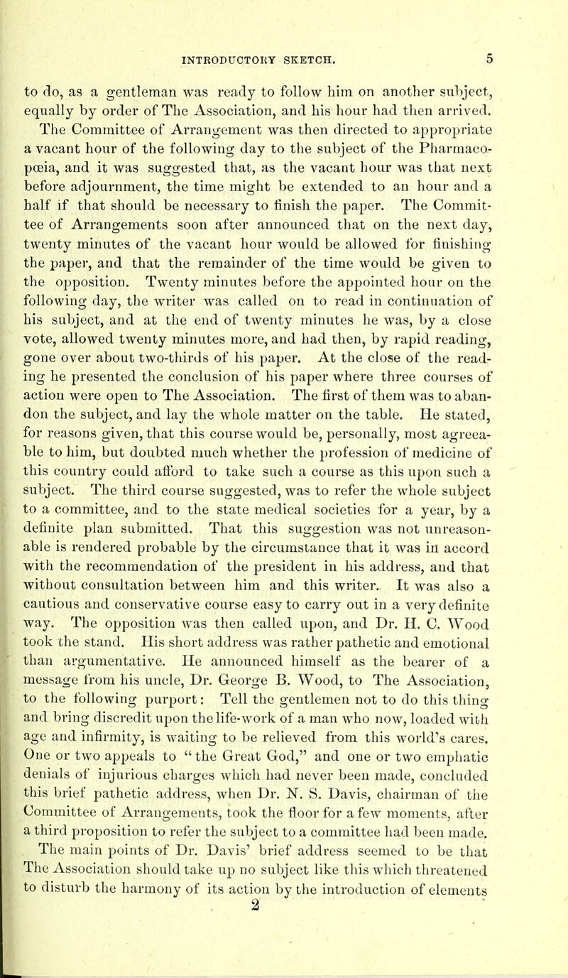 to do, as a gentleman was ready to follow him on another subject, equally by order of The Association, and his hour had then arrived. The Committee of Arrangement was then directed to approj^riate a vacant hour of the following day to the subject of the Pharmaco- pceia, and it was suggested that, as the vacant hour was that next before adjournment, the time might be extended to an hour and a half if that should be necessary to finish the paper. The Commit- tee of Arrangements soon after announced that on the next day, twenty minutes of the vacant hour would be allowed for finishing the paper, and that the remainder of the time would be given to the opposition. Twenty minutes before the appointed hour on the following day, the writer was called on to read in continuation of his subject, and at the end of twenty minutes he was, by a close vote, allowed twenty minutes more, and had then, by rapid reading, gone over about two-thirds of his paper. At the close of the read- ing he presented the conclusion of his paper where three courses of action were open to The Association. The first of them was to aban- don the subject, and lay the whole matter on the table. He stated, for reasons given, that this course would be, personally, most agreea- ble to him, but doubted much whether the profession of medicine of this country could alford to take such a course as this upon such a subject. The third course suggested, was to refer the whole subject to a committee, and to the state medical societies for a year, by a definite plan submitted. That this suggestion was not unreason- able is rendered probable by the circumstance that it was in accord witli the recommendation of the president in his address, and that without consultation between him and this writer. It was also a cautious and conservative course easy to carry out in a very definite way. The opposition was then called upon, and Dr. H. C. Wood took the stand. His short address was rather pathetic and emotional than argumentative. He announced himself as the bearer of a message from his uncle, Dr. George B. Wood, to The Association, to the following purport: Tell the gentlemen not to do this thing and bring discredit upon the life-work of a man who now, loaded with age and infirmity, is waiting to be relieved from this world's cares. One or two appeals to  the Great God, and one or two emphatic denials of injurious charges which had never been made, concluded this brief pathetic address, when Dr. N. S. Davis, chairman of the Committee of Arrangements, took the floor for a few moments, after a third proposition to refer the subject to a committee had been made. The main points of Dr. Davis' brief address seemed to be that The Association should take up no subject like this which threatened to disturb the harmony of its action by the introduction of elements 2