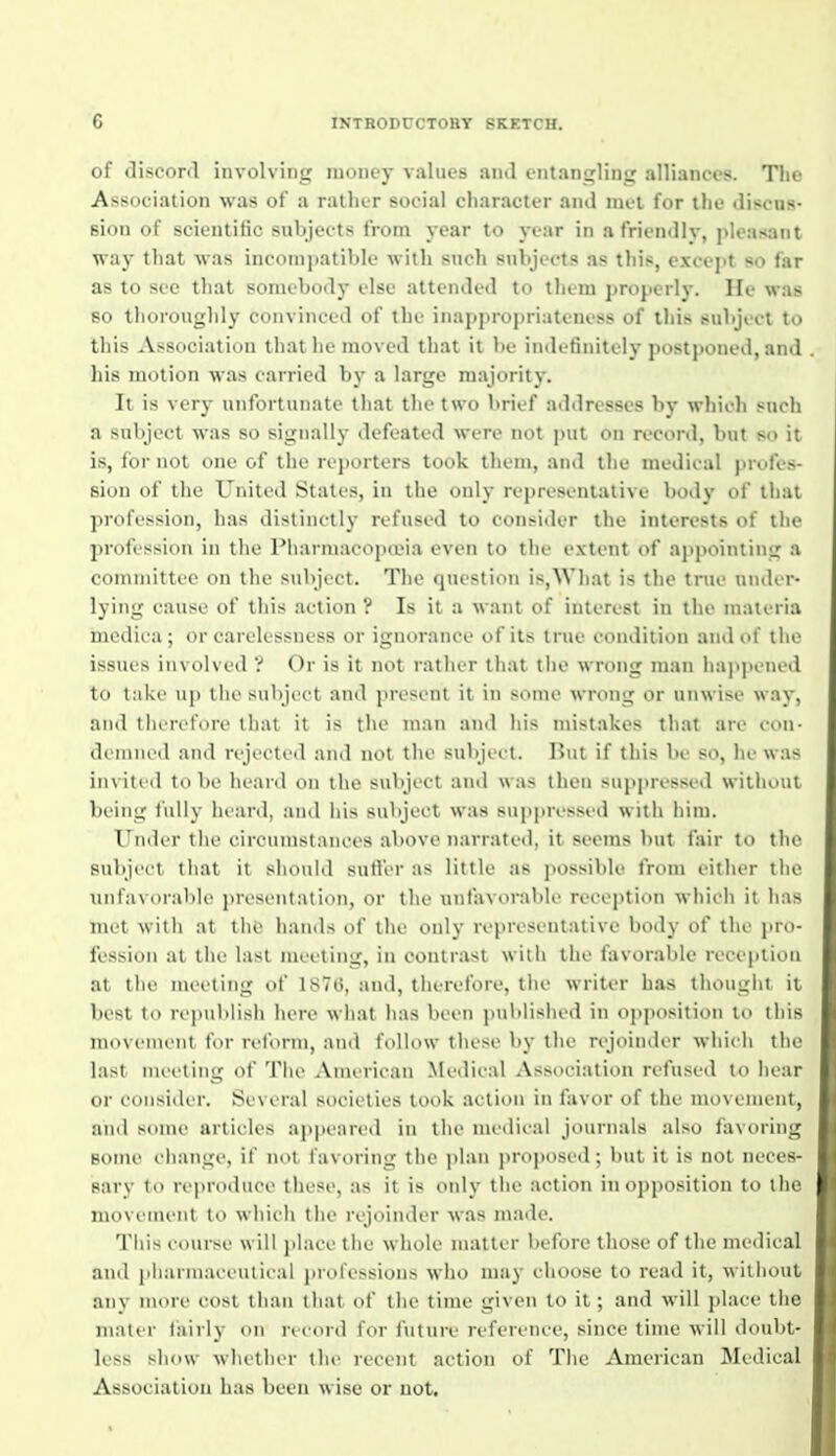 of discord involving money values and entangling alliances. The Association was of a rather social character and met for the discas- sion of scientific subjec ts from year to year in a friendlv, pleasant way tliat was incompatible with snch subjc-ets as this, cxcejit so far as to see that somebody else attended to them properly. He was so thoroughly convinced of the inappropriateness of this subject to this Association that he moved that it W indefinitely postponed, and his motion was carried by a large majority. It is very unfortunate that the two l)rief addresses by which such a subject was so signally defeated were not put on record, but so it is, for not one of the ri'j)orters took them, and the medical profes- sion of tlie United Stales, in the only representative body of that profession, has distinctly refused to consider the interests of the profession in tlie Pharm.acopa'ia even to the extent of ajipoiniing a comniittee on llie subject. The question is,Wliat is the true under- lying cause of this action ? Is it a want of interest in the materia mcdica ; or carelessness or ignorance of its true condition and of tlie issues involved ? Or is it not ratlier tliat tlie wrong man liappened to take up the subject ami pi>'sent it in some wrong or unwise way, and tiieret'oiv that it is the man and his mistakes that are con- demned and rejected and not the subject. Hut if this be so, he was invited to be heard on the subject and was then suppressed without being fully heard, and his subject was suppressed with him. Under tlie circumstances above narrated, it seems but fair to the subject that it should sutler as little as possible from either the unfavorable presentation, or the unfavorable reception which it has met with at the hands of the only representative body of the pro- fession at tlie last meeting, in contrast witii the f;ivorable reception at the meeting of 1876, and, tiierefore, tlie writer has tliouglit it best to republish here what has been published in oj^jiosition to this movement for reform, and follow these by the rejoinder which the last meeting of Tlie American Medical Association refused to hear or consider. Several societies took action in favor of the movement, and some articles appeared in the medical journals also favoring some change, if not favoring the ]>lan jtroposed; but it is not neces- sary to reproduce these, as it is only the action in opposition to the movement to which the rejoinder was made. This course will place the whole matter before those of the medical and piiarmaceutical iirofessioiis who may choose to read it, willioul any more cost than that of the time given to it; and will place the mater fairly on record for future reference, since time will doubt- less show whether the recent action of The American Medical Association has been wise or not.