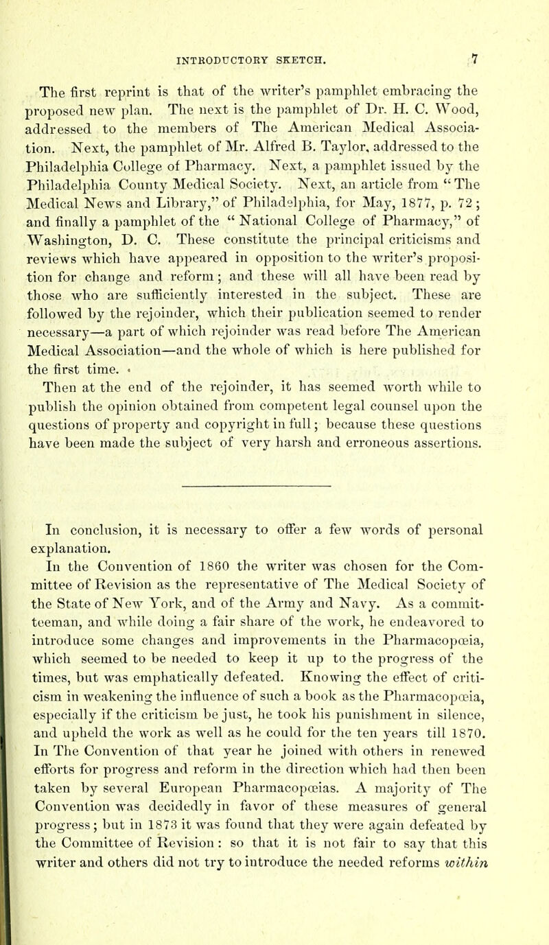 The first reprint is that of the writer's pamphlet embracing the proposed new plan. The next is the pamphlet of Dr. H. C. Wood, addressed to the members of The Amei-ican Medical Associa- tion. Next, the pamphlet of Mr. Alfred B. Taylor, addressed to the Philadelphia College of Pharmacy. Next, a pamphlet issued by the Philadelphia County Medical Society. Next, an article from  The Medical Ncavs and Library, of Philadelphia, for May, 1871, p. 72; and finally a pamphlet of the  National College of Pharmacy, of Washington, D. C. These constitute the principal criticisms and reviews which have appeared in opposition to the writer's jjroposi- tion for change and reform; and these will all have been read by those who are sufiiciently interested in the subject. These are followed by the rejoinder, which their publication seemed to render necessary—a part of which rejoinder was read before The American Medical Association—and the whole of which is here published for the first time. • Then at the end of the rejoinder, it has seemed worth while to publish the opinion obtained from competent legal counsel upon the questions of property and copyright in full; because these questions have been made the subject of very harsh and erroneous assertions. In conclusion, it is necessary to ofier a few words of personal explanation. In the Convention of 1860 the writer was chosen for the Com- mittee of Revision as the representative of The Medical Society of the State of New York, and of the Army and Navy. As a commit- teeman, and while doing a fair share of the work, he endeavored to introduce some changes and improvements in the Pharmacopoeia, which seemed to be needed to keep it up to the progress of the times, but was emphatically defeated. Knowing the eflect of criti- cism in weakening the influence of such a book as the Pharmacopoeia, especially if the criticism be just, he took his punishment in silence, and upheld the work as well as he could for the ten years till 1870. In The Convention of that year he joined with others in renewed efforts for progress and reform in the direction which had then been taken by several European Pharmacopoeias. A majority of The Convention was decidedly in favor of these measures of general progress; but in 1873 it was found that they were again defeated by the Committee of Revision : so that it is not fair to say that this writer and others did not try to introduce the needed reforms within