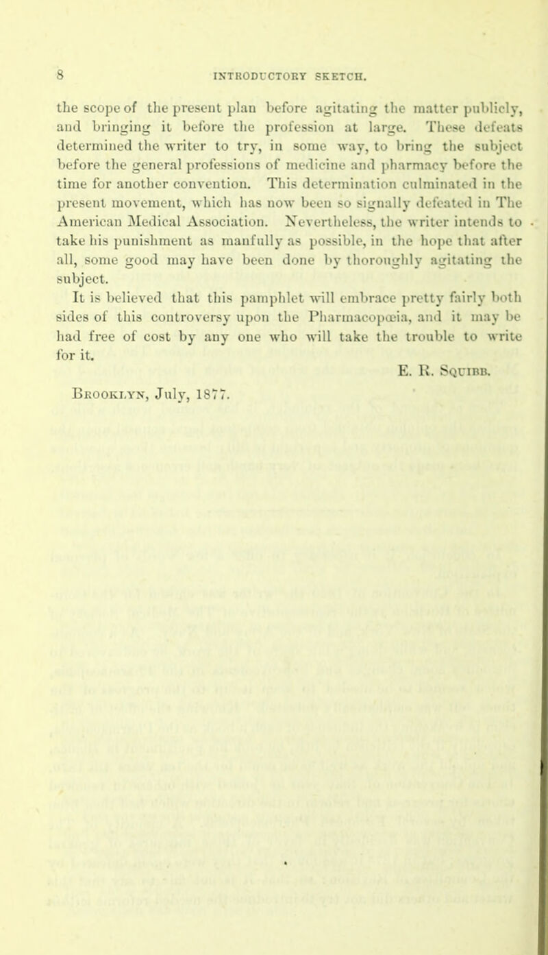 the scope of the present plan before agitating the matter publicl)-, aiul bringing it before tlie profession at large. These defeats determined tlie writer to try, in some way, to bring the subject before the general professions of medicine and pharmacy before the time for another convention. This determination culminated in the present movement, which has now been so signally defeated in The American Medical Association. Nevertheless, the writer intends to take his punishment as manfully as possible, in the hope that after all, some good may have been done by thoroughly agitating the subject. It is believed that this pamphlet will embrace prett)' fairly both sides of this controversy upon the Piiarmacopa'ia, and it may be had free of cost by any one who will take the trouble to write for it, E. R. Squibb. Brooklyn, July, 1877.