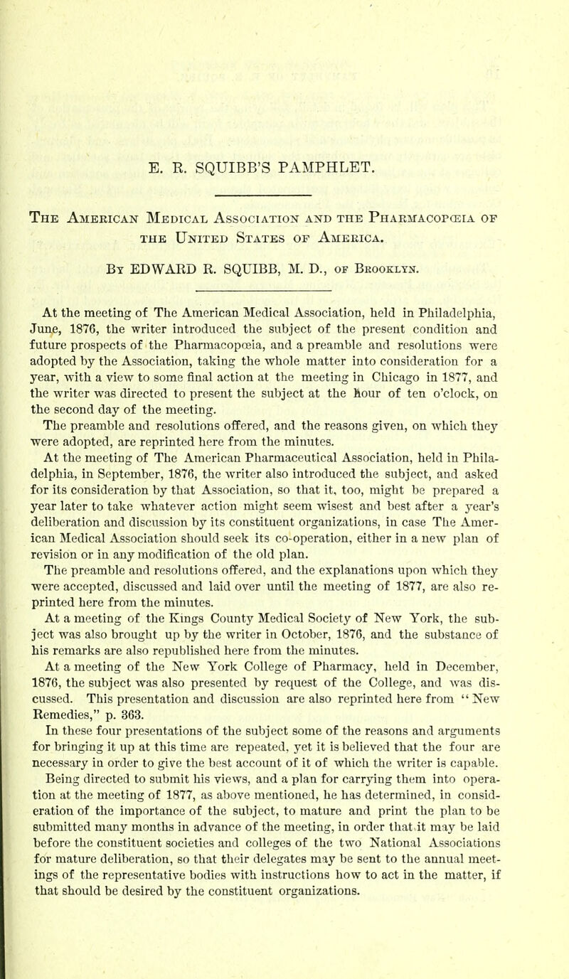 E. R. SQUIBB'S PAMPHLET. The American Medical Association and the PHARirAcoposrA op THE United States of America. By EDWARD R. SQUIBB, M. D., of Brooklyn. At the meeting of The American Medical Association, held in Philadelphia, June, 1876, the writer introduced the subject of the present condition and future prospects of the Phannacopoeia, and a preamble and resolutions were adopted by the Association, taking the whole matter into consideration for a year, with a view to some final action at the meeting in Chicago in 1877, and the writer was directed to present the subject at the hour of ten o'clock, on the second day of the meeting. The preamble and resolutions offered, and the reasons given, on which they were adopted, are reprinted here from the minutes. At the meeting of The American Pharmaceutical Association, held in Phila- delphia, in September, 1876, the writer also introduced the subject, and asked for its consideration by that Association, so that it, too, might be prepared a year later to take whatever action might seem wisest and best after a year's deliberation and discussion by its constituent organizations, in case The Amer- ican Medical Association should seek its co-operation, either in a new plan of revision or in any modification of the old plan. The preamble and resolutions offered, and the explanations upon which they were accepted, discussed and laid over until the meeting of 1877, are also re- printed here from the minutes. At a meeting of the Kmgs County Medical Society of New York, the sub- ject was also brought up by the writer in October, 1876, and the substance of his remarks are also republished here from the minutes. At a meeting of the New York College of Pharmacy, held in December, 1876, the subject was also presented by request of the College, and was dis- cussed. This presentation and discussion are also reprinted here from  New Remedies, p. 363. In these four presentations of the subject some of the reasons and arguments for bringing it up at this time are repeated, yet it is believed that the four are necessary in order to give the best account of it of which the writer is capable. Being directed to submit his views, and a plan for carrying them into opera- tion at the meeting of 1877, as above mentioned, he has determined, in consid- eration of the importance of the subject, to mature and print the plan to be submitted many months in advance of the meeting, in order that it may be laid before the constituent societies and colleges of the two National Associations for mature deliberation, so that their delegates may be sent to the annual meet- ings of the representative bodies with instructions how to act in the matter, if that should be desired by the constituent organizations.