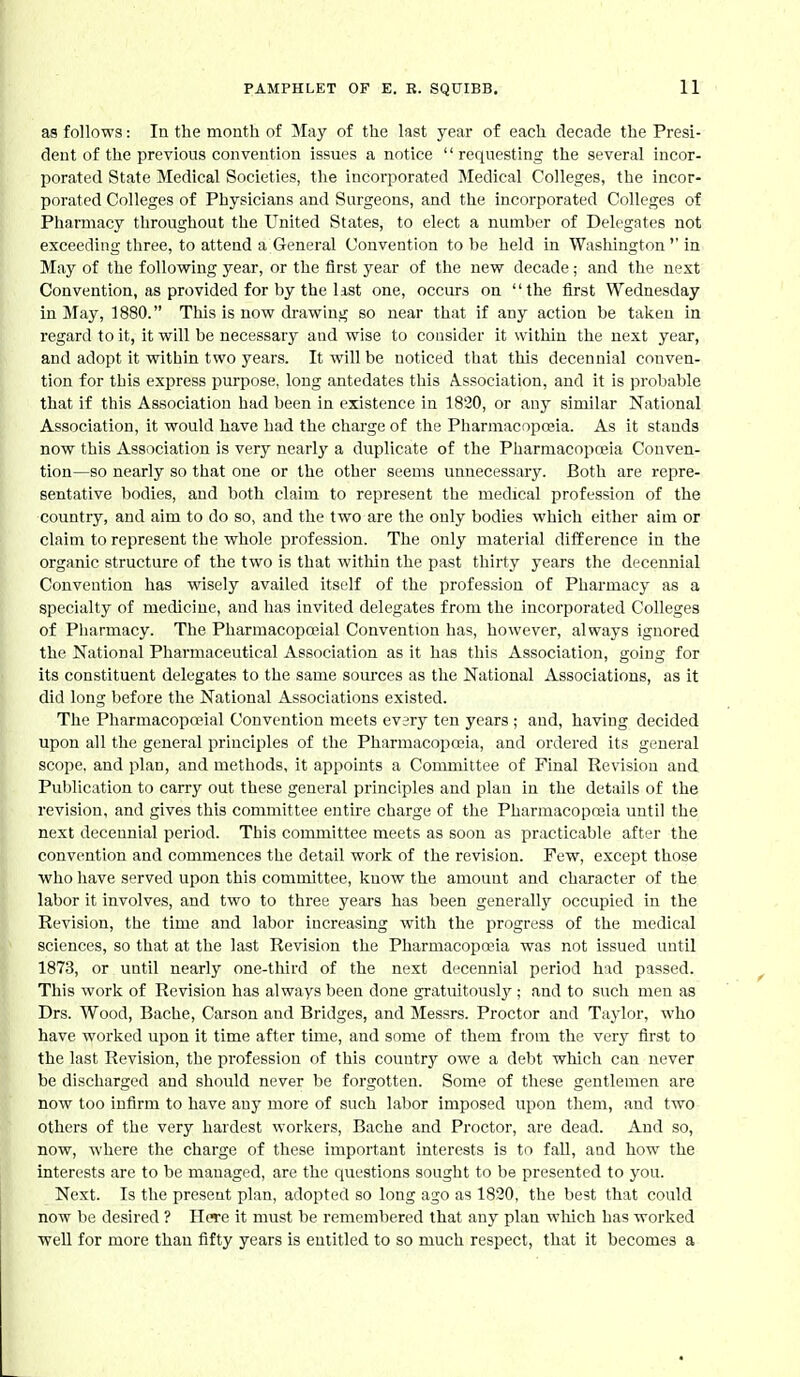 as follows: In the month of May of the last year of each decade the Presi- dent of the previous convention issues a notice requesting the several incor- porated State Medical Societies, the incorporated Medical Colleges, the incor- porated Colleges of Physicians and Surgeons, and the incorporated Colleges of Pharmacy throughout the United States, to elect a number of Delegates not exceeding three, to attend a General Convention to be held in Washington''in May of the following year, or the first year of the new decade; and the next Convention, as provided for by the list one, occurs on the first Wednesday in May, 1880. This is now drawing so near that if any action be taken in regard to it, it will be necessary and wise to consider it within the next year, and adopt it within two years. It will be noticed that this decennial conven- tion for this express purpose, long antedates this Association, and it is probable that if this Association had been in existence in 1820, or any similar National Association, it would have had the charge of the Pharmacnpo?ia. As it stands now this Association is very nearly a duplicate of the Pharmacopoeia Conven- tion—so nearly so that one or the other seems unnecessary. Both are repre- sentative bodies, and both claim to represent the medical profession of the country, and aim to do so, and the two are the only bodies which either aim or claim to represent the whole profession. The only material difference in the organic structure of the two is that witliin the past thirty years the decennial Convention has wisely availed itself of the professiou of Pharmacy as a specialty of medicine, and has invited delegates from the incorporated Colleges of Pharmacy. The Pharmacopoeial Convention has, however, always ignored the National Pharmaceutical Association as it has this Association, going for its constituent delegates to the same soui'ces as the National Associations, as it did long before the National Associations existed. The Pharmacopa>ial Convention meets every ten years ; and, having decided upon all the general principles of the Pharmacopoeia, and ordered its general scope, and plan, and methods, it appoints a Committee of Final Revision and Publication to carry out these general principles and plan in the details of the revision, and gives this committee entire charge of the Pharmacoposia until the next decennial period. This committee meets as soon as practicable after the convention and commences tbe detail work of the revision. Few, except those who have served upon this committee, know the amount and character of the labor it involves, and two to three years has been generally occupied in the Revision, the time and labor increasing with the progress of the medical sciences, so that at the last Revision the Pharmacopoeia was not issued until 1873, or until nearly one-third of the next decennial period had passed. This work of Revision has always been done gratuitously; and to such men as Drs. Wood, Bache, Carson and Bridges, and Messrs. Proctor and Taylor, who have worked upon it time after time, and some of them from the very first to the last Revision, the professiou of this country owe a debt which can never be discharged and should never be forgotten. Some of these gentlemen are now too infirm to have any more of such labor imposed upon them, and two others of the very hardest workers, Bache and Proctor, are dead. And so, now, where the charge of these important interests is to fall, and how the interests are to be managed, are the questions sought to be presented to you. Next. Is the present plan, adopted so long ago as 1820, the best that could now be desired ? Here it must be remembered that any plan wliich has worked well for more than fifty years is entitled to so much respect, that it becomes a