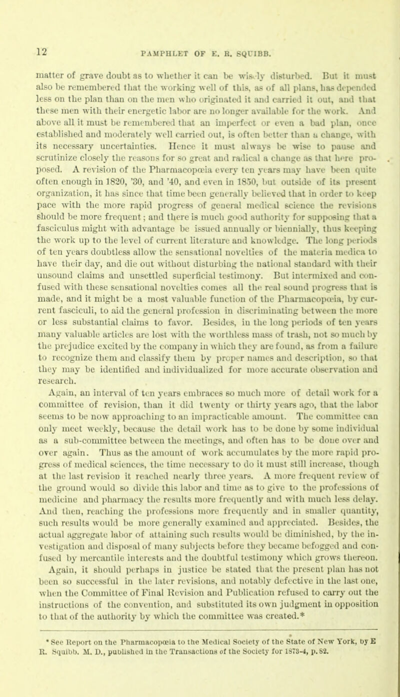 matter of grave doubt as to whether it can be wisely disturbed. But it must also be rememljercd tliat the w orking well of this, as of all plans, has dipeniU'd less on the plan tlian on the men who origiuale<.l it and carried it out, and that these men with their energetic labor are no longer available for the work. ^Vnd above all it must be remembered that an imperfect or even a Ixid plan, once established and moderately well carried out, is often Ix-tter than u change, with its necessary uncertainties. Hence it must always l)e wise to pause and scrutinize closely the reasons for so great and radiail a change ;is that hi-re pro- posed. A revision of the PharmacopaMa every ten years may have Ix-en quite often enough in 1820, '30, and '40, and even in 1850, but outside of iu i>resent organization, it has since that lime been generally Ix-lieveU that in order to keep pace with the more rapid progress of general mediciU science the revisions should be more frequent; and there is much g<Kxl authority for supposing that a fasciculus might with advantage be issued annually or biennially, thus keejnng the work up to the level of current literature and knowledge. The long inriods of ten years doubtless allow the sensational novelties of the materia medica to have their da^', and die out without disturbing the national standard with their uusoimd claims and unsettled superficial testimony. But intirmi.xed and c<in- fused with these sensiUional novelties comes all tlu' real sound progress that is made, and it might be a most valuable function of the Pharmacopa-ia, by cur- rent fasciculi, to aid the general profession in discriminating between the more or less substantial claims to favor. Besides, iu the long periods of ti-n years many valuable articles are lost with the worthless mass of trash, not so much by the prejudice excited b}' the company in which they lu^e found, as from a failure to recognize thi'm and ela.<sif_v them by pruper names and description, so that they may be ideulitied and individualized for more accurate observation and research. Again, an interval of ten years embraces so much more of detail work for a committee of revision, than it did twent)' or thirty years ago, that the \n\wr Seems to be now approaching to an impracticable amomit. The committee can only meet weekl}-, because the detail work hiis to be done b}- some individual as a sub-committee between the meetings, and often has to be done over and over again. Thus as the amount of work accumulates by the more rapid pro- gress of medical sciences, the time necessar}- to do it must still increase, though at the last revision it reached nearly three years. A more frequent review of the ground would so divide this labor and time as to give to the professions of medicine and jdiarmaey the results more freciuentl^' and with much less delay. And then, reaching the professions more fretpienlly and in smaller quantity, such results would be more generally examined and a|)pn cialed. Besides, the actual aggregati' labor of attaining such results would be diminished, I)y the in- vestigation and disposal of many s(d)jeets before they became befogged and con- fused by mercantile interests ami the doubtful testimony which grows thereon. Again, it should perhaps iu justice be stated that the present plan has not been so successful in tlie later revisions, and notably defective iu the last one, when the Committee of Final Revision and Publication refused to carry out the instructions of the convention, and substituted its own judgment in opposition to that of the authority by which the commitlee was created.* • See Reiwrt on tlie Pliarmacopoela to the Medical Society of the State of New York, Dy B U. Squibb. M. D., published in the Transactions of the Society for 1S73hi, p. S2.