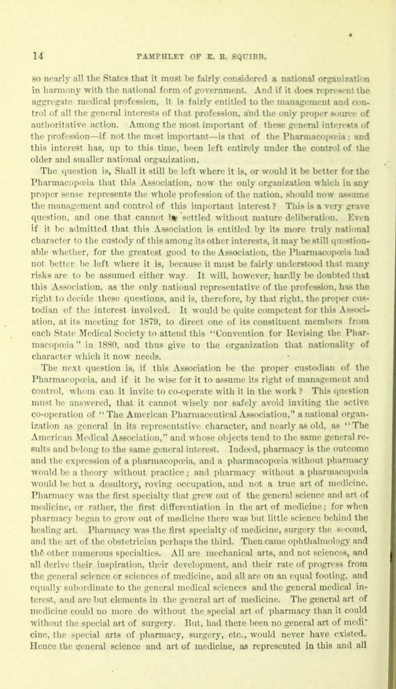 80 noarlj' all the States tlint it must be fairly considered a national organi7Jition in lianiiony with tlie national form of fcovcrnment. And if it does n-prfst-nl the aggrcpite medical profession, it is fairly entitlcil to Ihe inanagemi-nt and con- trol of all the general interests of tiiat profession, and the only proix-r source of authoritative action. Among the most important of these general interests of the profession—if not the most important—is that of the Pharmacopceia : and this interest has, up to this time, been left entirely under the control of the older and smaller national organization. The (luestion is. Shall it still be left where it is, or would it be better for the Pharmacopieia that this Association, now the only organization which in any proper sense represents the whole profession of the nation, should now a.'vsume the management and control of this important interest? Tliis is a very grave question, and one that cannot 1» settled without mature delibi-ralion. Evi n if it be admitted tliat this Association is entitled by its more truly national character to the custody of this among its other interests, it may Ix' still (jui-stiou- able whetlier, for the greatest good to the Association, the Phimuacopivia had not better be left where it is, because it must be fairly understood that m.uiy risks are to be assumed either way. It will, however, hardly l>e doubt(Hl that this Association, as the only national representative of the profession, has the right to decide these questions, and is, therefore, by that right, the proper cus- todian of the interest involved. It would be quite competent for this Associ- ation, at its meeting for 18T0. to direct one of its constituent members from each Slate Jledical Society to attend this Convention for Revising the Pliar- macopn>ia in 18H0, and thus give to the organization that nationality of character which it now needs. The next question is, if this Association be the proper c\istodian of the Pliarmacopivia, and if it be wise for it to a.ssume its right of management and control, whom can it invite to co-operate with it in the work ? This question nuist be answered, that it cannot wLsely nor safely avoid inviting the active co-operation of Tlie American Pharmaceutical Association, a national organ- ization as general in its representative character, and nearly as old, as The American Medical Association, and whose objects tend to the same general re- sults and belong to the same gener.al inteivst. Indei'd. pharmacy is the outcome and tiie e.\|>ression of a i>harmacop(via, and a pharmacop<via without pharmacy would be a theory without practice: and iiliarniacy without a pharmacopieia would be but a desultory, roving occupation, and not a true art of medicine. Pharmacy was the first specially that grew out of the genenil science and art of medicine, or rather, tlie lirst diPfcrentiation in the art of medicine: for when pharmacy begsm to grow out of medicine there was but little science lu^hind the healing art. Pharmacy was the lirst specialty of niedicine, surgery the sicond, and the art of the obstetrician perhaps the third. Tiien came opht.lialmolog)- and th6 other numerous specialties. All are mechanical arts, and not sciences, and all derive their inspiration, their development, and their rale of progress from the general science or sciences of medicine, and all are on an equal footing, and equally- sulmnlinate to the general medical sciences and the general medical in- terest, and are but elements in the general art of mediciue. The general art of medicine could no more do without the special art of ])harmacy than it could without the speciid art of siu-gcry. But, had there been no general art of medi cine, the special arts of pharmacy, surgery, etc., would never have existed. Hence the general science and art of medicine, as represented in this and all