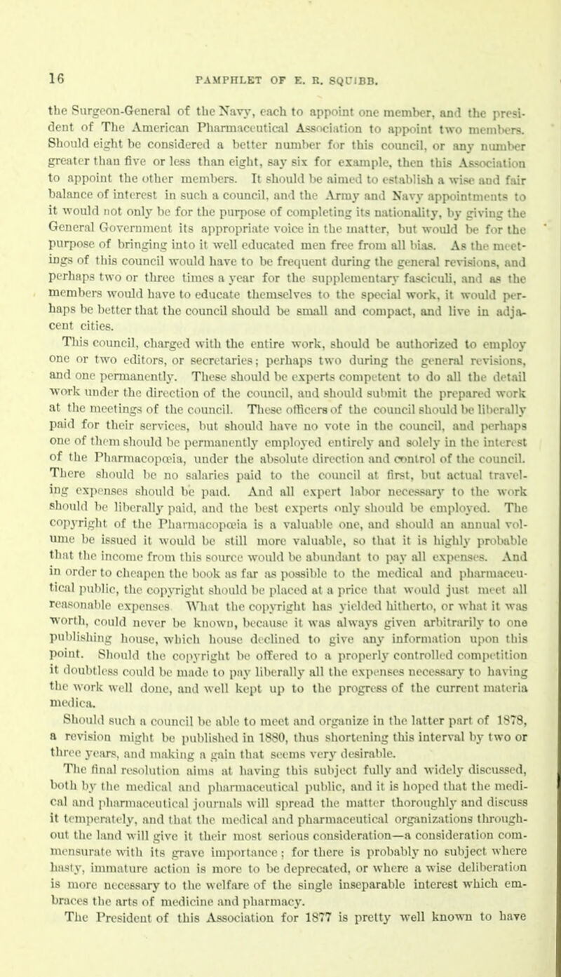 the Surgeon-General of the Navy, each to appoint one member, and the presi- dent of The American Phamiaciutical Association to appoint two nicniKTS. Should eight be considered a better number for this council, or an}- nunilH?r greater tliau five or less than eight, say six for example, then this Association to appoint the other members. It should be aimed to establish a wise and fair balance of interest in such a council, and the .iVrmy and Navy appointments to it would not only be for the purpose of completing its nationality, by giving the General Government its appropriate voice in the matter, but would be for the purpose of bringing into it well educjited men free from all bias. As the meet- ings of tliis council would have to be frequent during the general revisions, and perliap.s two or three times a year for the supplementary fasciculi, and as the members would have to educate themselves to the special work, it would per- haps be better that the council should be small and compact, and live in adja- cent cities. This council, charged with the entire work, should be authorized to employ one or two editors, or secretaries; perhaps two during the general n'visions, and one permanently. These shoidd be experts competent to do all the detail ■work under the direction of the council, and should submit the prepared work at the meetings of the council. Tliese officers of the council should Ih» liberally paid for their services, but should have no vote in the council, and perhaps one of them should be permanently employed entirely and solely in the inlen st of the PlinrmacopnMa, under the absolute direction and control of the council. There should l)e no salaries paid to the council at first, but actual travel- ing exjM'u.se.^ should be paid. And all e.vpert labor necessary to the work should be liherall}' paid, and the best experts only should Ik- employeil. The co]iyriglit of the PliainiaeopaMa is a valuable one, and should an annual vol- ume be issued it woukl be still more valuable, so that it is highly iimlmble that the income from this source would l>e abundant to pay all expenses. And in order to cheapen the book as far as possible to the medical imd pharmaceu- tical public, the copyright should be placed at a price that would just meet all reasonable expenses AMiat the copjTight has yieldeil hitherto, or what it was ■worth, could never be known, because it was always given arbitrarily to one publishing house, which house declined to give any information upon this point. Should the copyright be offered to a properly contmlled competition it doubtless could be made to pay liberally all the expenses necess.ary to having the work well done, and well kept up to the progress of the current materia nu'dica. Should sueh a eouneil be able to meet and org>anize in the latter part of 1878, a revision might be published in 1880, thus shortening this interval by two or three ye.ars, and making a gain that seems very desirable. The final resolution aims at having this subject fully and widely discussed, both by the medical and pharmaceutical public, and it is hoped that the medi- cal and pharmaceutieal journals will spread the matter thoroughly and discuss it temperately, and that the medical and pharmaceutical orgjinizations through- out tlie land will give it their most serious consideration—a consideration com- mensurate witli its grave importance ; for there is probably no subject where hasi}-, inunature action is more to 1)C deprecated, or where a wise deliberation is more necessary- to the welfare of the single inseparable interest which em- braces the arts of medicine and pharmac)-. The President of this .iVssociation for 1877 is pretty well known to have