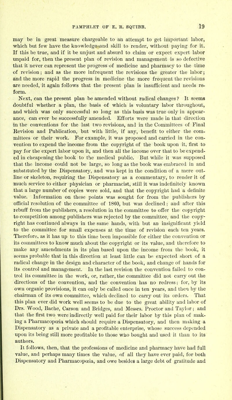 may be in great measure chargeable to an attempt to get important labor, which but few have the knowledge and skill to render, without paying for it. If this be true, and if it be unjust and absurd to claim or expect expert labor unpaid for, then the present plan of revision and management is so defective that it never can represent the progress of medicine and pharmacy to the time of revision; and as the more infrequent the revisions the greater the labor; and the more rapid the progress in medicine the more frei|uent the revisions are needed, it again follows that the present plan is insufficient and needs re- form. Next, can the present plan be amended without radical changes ? It seems doubtful whether a plan, the basis of which is voluntary labor throughout, and which was only successful so long as this basis was true only iu appear- ance, can ever be successfully amended. Efforts were made in that direction in the conventions for the last two revisions, and in the Committees of Final Revision and Publication, but with little, if any, benefit to either the com- mittees or their work. For example, it was proposed and carried in the con- vention to expend the income from the copyright of the book upon it, first to pay for the expert labor upon it, and then aU the income over that to be expend- ed in cheapening the book to the medical public. But while it was supposed that the income could not be large, so long as the book was embraced in and substituted by the Dispensatory, and was kept in the condition of a mere out- line or skeleton, requiring the Dispensatory as a commentary, to render it of much service to either physician or pharmacist, still it was indefinitely known that a large number of copies were sold, and that the copyright had a definite value. Information on these points was sought for from the publishers by ofiicial resolution of the committee of 1860, but was declined; and after this rebuff from the publishers, a resolution in the committee to offer the copyi'ight to competition among publishers was rejected by the committee^ and the copy- right has continued always in the same hands, with but an insignificant yield to the committee for small expenses at the time of revision each ten years. Therefore, as it has up to this time been impossible for either the convention or its committees to know much about the copyright or its value, and therefore to make any amendments in its plan based upon the income from the book, it seems probable that in this direction at least little can be expected short of a radical change in the design and character of the book, and change of hands for its control and management. In the last revision the convention failed to con- trol its committee in the work, or, rather, the committee did not carry out the directions of the convention, and the convention has no redress; for, by its own organic provisions, it can only be called once in ten years, and then by the chairman of its own committee, wliich declined to carry out its orders. That this plan ever did work well seems to be due to the great ability and labor of Drs. Wood, Bache, Carson and Bridges, and Messrs. Proctor and Taylor; and that the first two were indirectly well paid for their labor by this plan of mak- ing a Pharmacopoeia which should require a Dispensatory, and then making a Dispensatory as a private and a profitable enterprise, whose success depended upon its being still more profitable to those who bought and used it than to its authors. It follows, then, that the professions of medicine and pharmacy have had full value, and perhaps many times the value, of all they have ever paid, for both Dispensatory and Pharmacopoeia, and owe besides a large debt of gratitude and