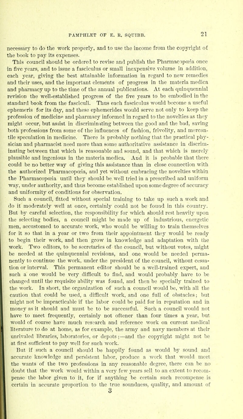 necessary to do the work properly, and to use the income from the copyright of the book to pay its expenses. This council should be ordered to revise and publish the Pharmacopoeia once in five years, and to issue a fasciculus or small inexpensive volume in addition, each year, giving the best attainable information in regard to new remedies and their uses, and the important elements of progress in the materia medica and pharmacy up to the time of the annual publications. At each quinquennial revision the well-established progress of the five years to be embodied in the standard book from the fasciculi. Thus each fasciculus would become a useful ephemeris for its day, and these ephemerides would serve not only to keep the profession of medicine and pharmacy informed in regard to the novelties as they might occur, but assist in discriminating between the good and the bad, saving both professions from some of the influences of fashion, frivolity, and mercan- tile speculation in medicine. There is probably nothing that the practical phy- sician and pharmacist need more tlian some authoritative assistance in discrim- inating between that which is reasonable and sound, and that which is merely plausible and ingenious in the materia medica. And it is probable that there could be no better way of giving this assistance than in close connection with the authorized Pharmacopceia, and yet without embracing the novelties within the Pharmacopoeia until they should be well tried in a prescribed and uniform way, under authority, and thus become established upon some degree of accuracy and uniformity of conditions for observation. Such a council, fitted without special training to take up such a work and do it moderately well at once, certainly could not be found in this country. But by careful selection, the responsibility for which should rest heavily upon the selecting bodies, a council might be made up of industrious, energetic men, accustomed to accurate work, who would be willing to train themselves for it so that Ln a year or two from their appointment they would be ready to begin their work, and then grow in knowledge and adaptation with the work. Two editors, to be secretaries of the council, but without votes, might be needed at the quinquennial revisions, and one would be needed perma- nently to continue the work, under the president of the council, without cessa- tion or interval. This permanent editor should be a well-trained expert, and such a one would be very difficult to find, and would probably have to be changed until the requisite ability was found, and then be specially trained to the work. In short, the organization of such a council would be, with all the caution that could be used, a difficult work, and one full of obstacles; but might not be impracticable if the labor could be paid for in reputation and in money as it should and must be to be successfid. Such a council would not have to meet frequently, certainly not oftener than four times a year, but would of course have much research and reference work on current medical Uterature to do at home, as for example, the army and navy members at their unrivaled libraries, laboratories, or depots;—and the copyi'ight might not be at first sufficient to pay well for such work. But if such a council should be happily found as would by sound and accurate knowledge and persistent labor, produce a work that would meet the wants of the two professions in any reasonable degree, there can be no doubt that the work would within a very few years sell to an extent to recom- pense the labor given to it, for if anything be certain such recompense is certain in accurate proportion to the true soundness, quality, and amoimt of 3