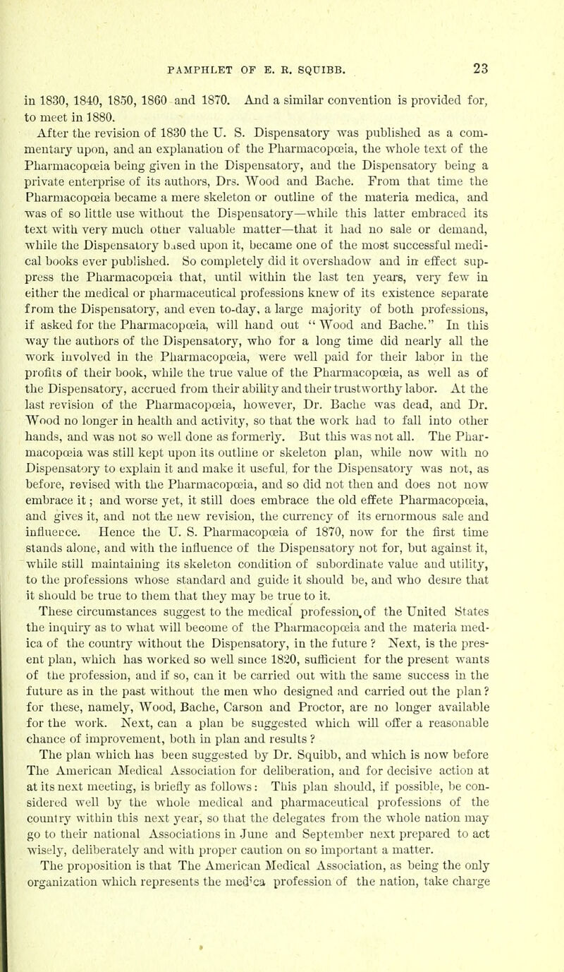 iu 1830, 1840, 1850, 1860 and 1870. And a similar convention is provided for, to meet in 1880. After tlie revision of 1830 the U. S. Dispensatory was published as a com- mentary upon, and an explanation of the Pharmacopoiia, the whole text of the Pharmacopojia being given in the Dispensatory, and the Dispensatory being a private enterprise of its authors, Drs. Wood and Bacbe. From that time the Pharmacopceia became a mere skeleton or outline of the materia medica, and was of so little use without the Dispeusatory—while this latter embraced its text with very much other valuable matter—that it had no sale or demand, while the Dispensatory bjsed upon it, became one of the most successful medi- cal books ever published. So completely did it overshadow and in effect sup- press the Phai'macopceia that, until within the last ten years, very few in either the medical or pharmaceutical professions knew of its existence separate from the Dispensatory, and even to-day, a large majoritj' of both professions, if asked for the Pharmacopceia, will haud out Wood and Bache. In this way the authors of the Dispensatory, who for a long time did nearly all the work involved in the Pharmacopceia, were well paid for their labor in the profits of their book, while the true value of the Pharmacopoeia, as well as of the Dispensatory, accrued from their abiUty and their trustworthy labor. At the last revision of the Pharmacopceia, however. Dr. Bache was dead, and Dr. Wood no longer in health and activity, so that the work had to fall into other hands, and was not so well done as formerly. But this was not all. The Phar- macopa3ia was still kept upon its outline or skeleton plan, while now with no Dispensatory to explain it and make it useful, for the Dispensatory was not, as before, revised with the Pharmacopoeia, and so did not then and does not now embrace it; and worse yet, it still does embrace the old effete Pharmacopoeia, and gives it, and not the new revision, the cmTency of its emormous sale and influence. Heuce the U. S. Pharmacopoeia of 1870, now for the first time stands alone, and with the influence of the Dispeusatory not for, but against it, while still maintaining its skeleton condition of subordinate value aud utility, to the professions whose standard and guide it should be, aud who desue that it should be true to them that they may be true to it. These circumstances suggest to the medical profession, of the United States the inquiry as to what will become of the Pharmacopoeia and the materia med- ica of the country without the Dispensatory^ in the futme ? Next, is the pres- ent plan, which has worked so weU smce 1820, sufficient for the present wants of the profession, aud if so, can it be carried out with the same success in the futm'e as in the past without the men who designed aud carried out the plan ? for these, namely, Wood, Bache, Carson and Proctor, are no longer available for the work. Next, can a plan be suggested which will ofEer a reasonable chance of improvement, both in plan and results ? The plan which has been suggested by Dr. Squibb, and which is now before The American Medical Association for deliberation, and for decisive action at at its next meeting, is briefly as follows: This plan shoidd, if possible, be con- sidered well by the whole medical and pharmaceutical professions of the country within this next year, so that the delegates from the whole nation may go to their national Associations in .June and September next prepared to act wiselj', deliberately and with proper caution on so important a matter. The proposition is that The American Medical Association, as being the only organization which represents the med'ca profession of the nation, take charge