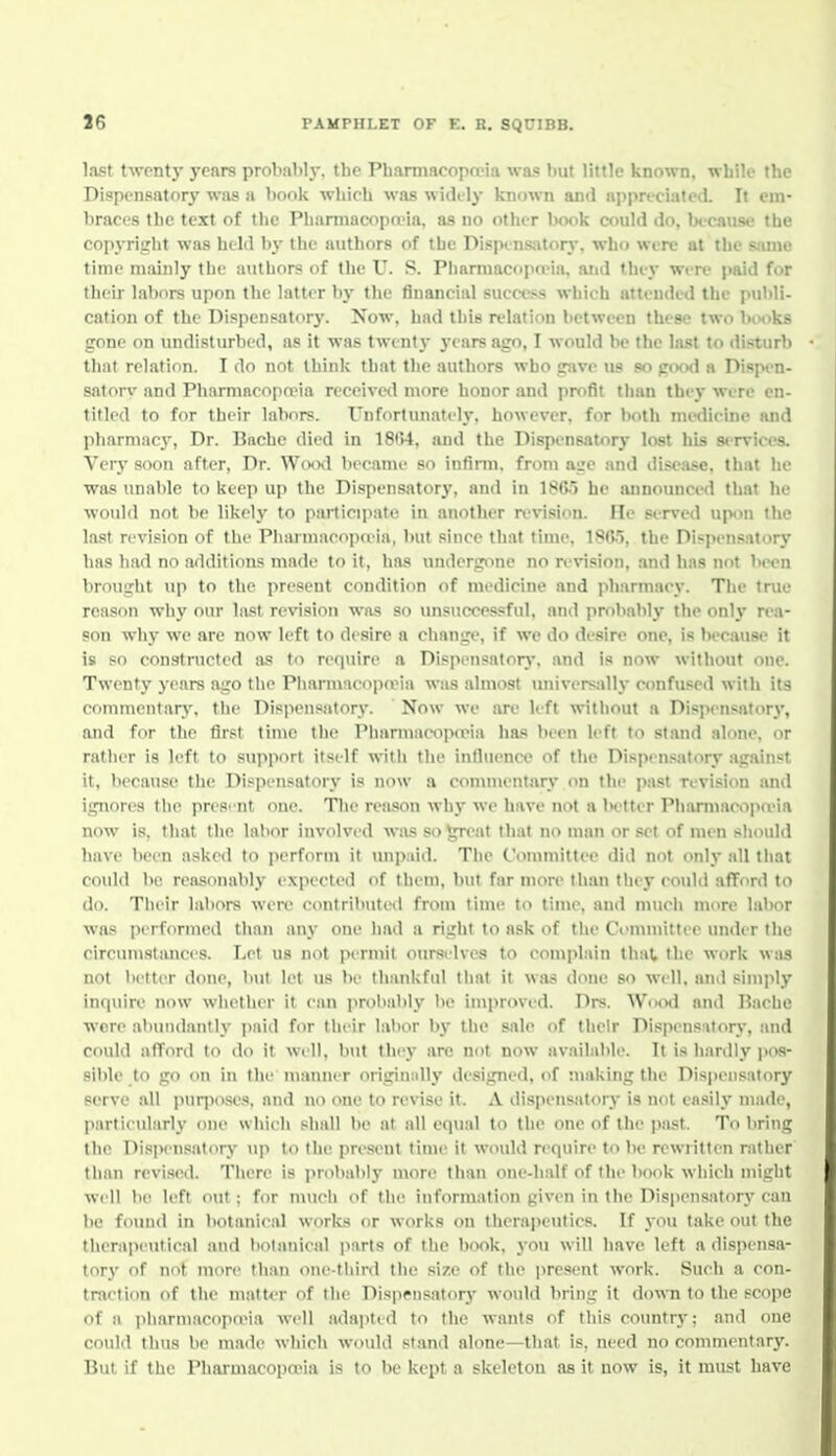 last twenty years probably, the Pharmacopcpia was but little known, while the Dispensatory was a booli which was widt'ly known and appreciated. It em- braces the text of the Phamiacopa-ia, as no other book could do, because the copyright was held by the authors of the Dispensatory, who were at the same time mainly the authors of the U. S. PiiarmacopoMa. aiid they were paid for their labors upon the latter by the financial success which attended the publi- cation of the Dispensatory. Now, had this relation between these two bivoks gone on undisturbed, as it was twentj- years ago, I would be the last to disturb that relation. I do not think that the authors who gave us so pixxl a Dispen- satorv and PharmacopoMa received more honor and profit than they were en- titled to for their labors. Unfortunately, however, for both niwlieine and pharmacy, Dr. Hacbe died in 18r>4, .and the Dispensatory lost his st-rvices. Verj- soon after. Dr. Wootl became so infimi. from aije and disease, that he was unable to keep up the Dispensatory, and in 1SG-'> he announced that he would not be likely to participate in another ri'vision. lie served upon the last revision of the Pharmacopa-ia, but since that time. 18(W, the Dispens.atorj* has had no additions made to it, has undergone no revision, and has not been brought up to the present condition of medicine and pharmacy. The true reason why our last revision was so unsucce.ssful, and probably the only rea- son why we are now left to desire a change, if we do desire one, is because it is so constructed as to require a Dispensator}-, and is now without one. Twenty years ago the PiiarmncopaMa was almost universjdly confused with its commcnfarj', the Disiiensatory. Now we are left without a Disi>ensatory, and for the first time the PhannacopoMa has been left to stand alone, or rather is left to support itself with the inlluenee of the Dispcn.-yitory against it, liecause the Dispensatory is now a conunentary on tin- past revision and ignores the presrnt one. The reason why we have not a iK'tter Pharmacoiio'ia now is, that the labor involved was so ^at that no man or set of men should have been asked to perform it unpaid. The Conmiiltee did not only all that could be reasonably expected of them, but far more than they coidd afford to do. Tiieir labors were contributed from time to time, and much more labor was performed than any one had a right to ask of the Committee under the circumstimces. Let us not permit oursrlves to complain that the work was not Ix'tter done, but let us be thankfid that it wiis done so well, and simply inciiiire now whetlier it can probably l>e improved. Drs. Woml and Rache were abundantly paid for their lalior by the sale of their DispenstJtory, and could afford to do it well, but they are not now available. It is hardly I'os- sible to go on in the manner origin;illy designed, of making the Disjiensatory serve all puqioses, and no one to revise it. A dispensatory is not easily made, particularly one which shall be at all equal to the one of the past. To Ijring the Di.siK'n.satoty \ip to the present time it would require to be rewritten rather than revised. There is probably more than one-half of the book which might well be left out; for much of the information given in the Dispensatory can be found in botanical works or works on therapeutics. If you take out the therapeutical and botanical parts of the book, you will have left a dispensa- torj' of not more than one-third the size of the present work. Such a con- traction of the matter of the Dispensatory would bring it down to the scope of a pbarmacopo>ia well adajitid to the wants of this countrj-; and one could thus be made which would stand alone—that is, need no commentary. But if the Pharmacopoeia is to be kept a skeletou as it now is, it must have