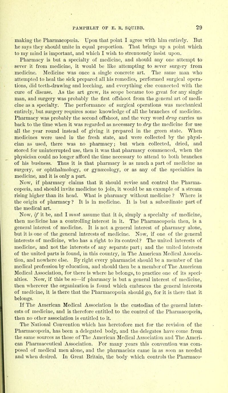 making the Pharmacopceia. Upon that point I agree with him entirely. But he says they should unite in equal proportion. That brings up a point ■which to my mind is important, and which I wish to strenuously insist upon. Pharmacy is but a specialty of medicine, and should any one attempt to sever it from mecUcine, it would be like attempting to sever surgery from medicine. Medicine was once a single concrete art. The same man who attempted to heal the sick prepared all his remedies, performed surgical opera- tions, did teeth-drawing and leeching, and everything else connected with the cure of disease. As the art grew, its scope became too great for any single man, and surgery was probably the fii-st offshoot from the general art of medi- cine as a specialty. The performance of surgical operations was mechanical enth-ely, but surgery requires some knowledge of all the branches of medicine. Pharmacy was probably the second offshoot, and the very word drug carries us back to the time when it was regarded as necessary to dry the medicine for use all the year round instead of giving it prepared in the green state. When medicines were used in the fresh state, and were collected by the physi- cian as used, there was no pharmacy; but when collected, dried, aud stored for uninterrupted use, then it was that pharmacy commenced, when the physician could no longer afford the time necessary to attend to both branches of his business. Thus it is that pharmacy is as much a part of medicine as surgery, or ophthalmology, or gynaecology, or as any of the specialties in medicine, and it is only a part. Now, if pharmacy claims that it should revise and control the Pharma- copoeia, and should invite medicine to join, it would be an example of a stream rising higher than its head. What is pliarmacy without medicine ? Where is the origin of pharmacy ? It is in medicine. It is but a subordinate part of the medical art. Now, if it be, and I must assume that it is, simply a specialty of medicine, then medicine has a controlling interest in it. The Pharmacopoeia then, is a general interest of medicine. It is not a general interest of pharmacy alone, but it is one of the general interests of medicine. Now, if one of the general interests of medicine, who has a right to its control ? The united interests of medicine, and not the interests of any separate part; and the united interests of the united parts is found, in this country, in The American Medical Associa- tion, and nowhere else. By right every pharmacist should be a member of the medical profession by education, and should then be a member of The American Medical Association, for there is where he belongs, to practice one of its speci- alties. Now, if this be so—if pharmacy is but a general interest of medicine, then wherever the organization is found which embraces the general interests of medicine, it is there that the Pharmacopoeia should go, for it is there that it belongs. If The American Medical Association is the custodian of the general inter- ests of medicine, and is therefore entitled to the control of the Pharmacopoeia, then no other association is entitled to it. The National Convention whicli has heretofore met for the revision of the Pharmacopceia, has been a delegated body, aud the delegates have come from the same sources as those of The American Medical Association aud The Ameri- can Pharmaceutical Association. For many years this convention was com- posed of medical men alone, and the pharmacists came in as soon as needed and when desued. In Great Britain, the body which controls the Pharmaco-