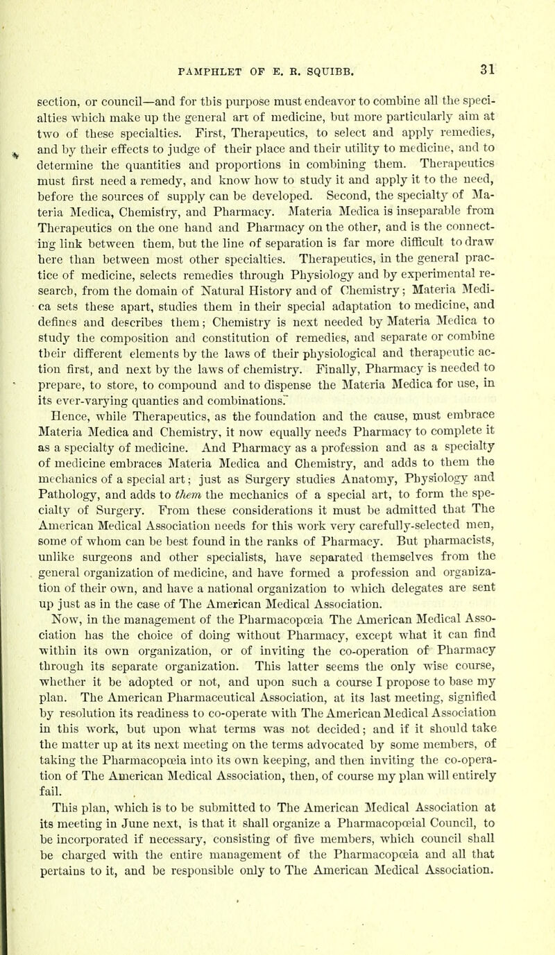 section, or council—and for tbis purpose must endeavor to combine all the speci- alties which make up the general art of medicine, but more particularly aim at two of these specialties. First, Therapeutics, to select and apply remedies, and by their effects to judge of their place and their utility to mechcine, and to determine the quantities and proportions in combining them. Therapeutics must first need a remedy, and know how to study it and apply it to the need, before the sources of supply can be developed. Second, the specialtj^ of Ma- teria Medica, Chemistry, and Pharmacy. Materia Medica is inseparalile from Therapeutics on the one hand and Pharmacy on the other, and is the connect- ing link between them, but the line of separation is far more difficult to draw here than between most other specialties. Therapeutics, in the general prac- tice of medicine, selects remedies through Physiology and by exi^erimental re- search, from the domain of Natural History and of Chemistry; Materia Medi- ca sets these apart, studies them in their special adaptation to medicine, and defines and describes them; Chemistry is next needed by Materia Medica to study the composition and constitution of remedies, and separate or combine their different elements by the laws of their physiological and therapeutic ac- tion first, and next by the laws of chemistry. Finally, Pharmacy is needed to prepare, to store, to compound and to dispense the Materia Medica for use, in its ever-varying quanties and combinations. Hence, while Therapeutics, as the foundation and the cause, must embrace Materia Medica and Chemistry, it now equally needs Pharmacy to complete it as a specialty of medicine. And Pharmacy as a profession and as a specialty of medicine embraces Materia Medica and Chemistry, and adds to them the mechanics of a special art; just as Surgery studies Anatomy, Physiology and Pathology, and adds to tliem the mechanics of a special art, to form the spe- cialty of Surgery. From these considerations it must be admitted that The American Medical Association needs for this work very carefully-selected men, some of whom can be best found in the ranks of Pharmacy. But pharmacists, unlike sm-geons and other specialists, have separated themselves from the general organization of medicine, and have formed a profession and organiza- tion of their own, and have a national organization to which delegates are sent up just as in the case of The American Medical Association. Now, in the management of the Pharmacopoeia The American Medical Asso- ciation has the choice of doing without Pharmacy, except what it can find within its own organization, or of inviting the co-operation of Pharmacy through its separate organization. This latter seems the only wise course, whether it be adopted or not, and upon such a course I propose to base my plan. The American Pharmaceutical Association, at its last meeting, signified by resolution its readiness to co-operate with The American Medical Association in this work, but upon what terms was not decided; and if it should take the matter up at its next meeting on the terms advocated by some members, of taking the Pharmacopceia into its own keeping, and then inviting the co-opera- tion of The American Medical Association, then, of course my plan will entirely fail. This plan, which is to be submitted to The American Medical Association at its meeting in June next, is that it shall organize a Pharmacopoeial Council, to be incorporated if necessary, consisting of five members, which council shall be charged with the enth'e management of the Pharmacopoeia and all that pertains to it, and be responsible only to The American Medical Association.