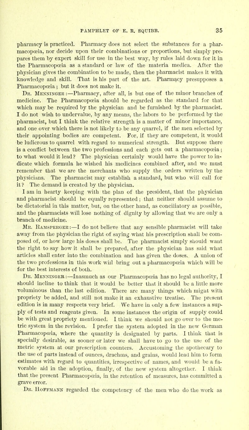 pharmacy is practiced. Pharmacy does not select the substances for a phar- macopoeia, nor decide upon their combinations or proportions, but simply pre- pares them by expert skill for use in the best way, by rules laid down for it in the Pharmacopoeia as a standard or law of the materia medica. After the physician gives the combination to be made, then the pharmacist malies it with knowledge and skill. That is liis part of the art. Pharmacy presupposes a Pharmacopoeia ; but it does not make it. Dr. Menningee :—Pharmacy, after ah, is but one of the minor branches of medicine. The Pharmacopoeia should be regarded as the standard for that wliich may be required by the physician and be furnished by tlie pharmacist. I do not wish to undervalue, by any means, the labors to be performed by the pharmacist, but I think the relative strength is a matter of minor importance, and one over which there is not likely to be any quarrel, if the men selected by their appointing bodies are competent. For. if they are competent, it would be ludicrous to quarrel with regard to numerical strength. But suppose there is a conflict between the two professions and each gets out a pharmacopoeia ; to what would it lead ? The physician certainly would have the power to in- dicate which formula he wished his medicines combined after, and we must remember that we are the merchants who supply the orders written by tlie physicians. The pharmacist may establish a standard, but who will call for it ? The demand is created by the physician. I am in hearty keeping with the plan of the president, that the phj^sician and pharmacist should be equally represented; that neither should assimie to be dictatorial in this matter, but, on the other hand, as conciliatory as possible, and the pharmacists wiU lose nothing of dignity by allowing that we are only a branch of medicine. Me. Ramspeegee:—I do not believe that any sensible pharmacist will take away from the physician the right of saying what his prescription shall be com- posed of, or how large his doses shall be. The pharmacist simply should want the right to say how it shall be prepared, after the physician has said what articles shall enter into the combination and has given the doses. A union of the two professions in this work will bring out a pharmacopoeia which will be for the best interests of both. De. Mexnixger :—Inasmuch as our Pharmacopoeia has no legal authority, I should iucUne to think that it would be better that it should be a little more voluminous than the last edition. There are many things which migut with propriety be added, and stiU not make it an exhaustive treatise. The present edition is in many respects very brief. We have in only a few instances a sup- ply of tests and reagents given. In some instances the origin of supply could be with gi-eat propriety mentioned. I think we should not go over to the me- tric system in the revision. I prefer the system adopted in the new German Pharmacopoeia, where the quantity is designated by parts. I think that is specially desirable, as sooner or later we shall have to go to the use of the metric system at our prescription counters. Accustoming the apothecary to the use of parts instead of ounces, drachms, and grains, would lead him to form estimates with regard to quantities, irrespective of names, and would be a fa- vorable aid in the adoption, finally, of the new system altogether. I thiuk that the present Pharmacopoeia, in the retention of measm-es, has committed a grave error. De. Hoffmann regarded the competency of the men who do the work as