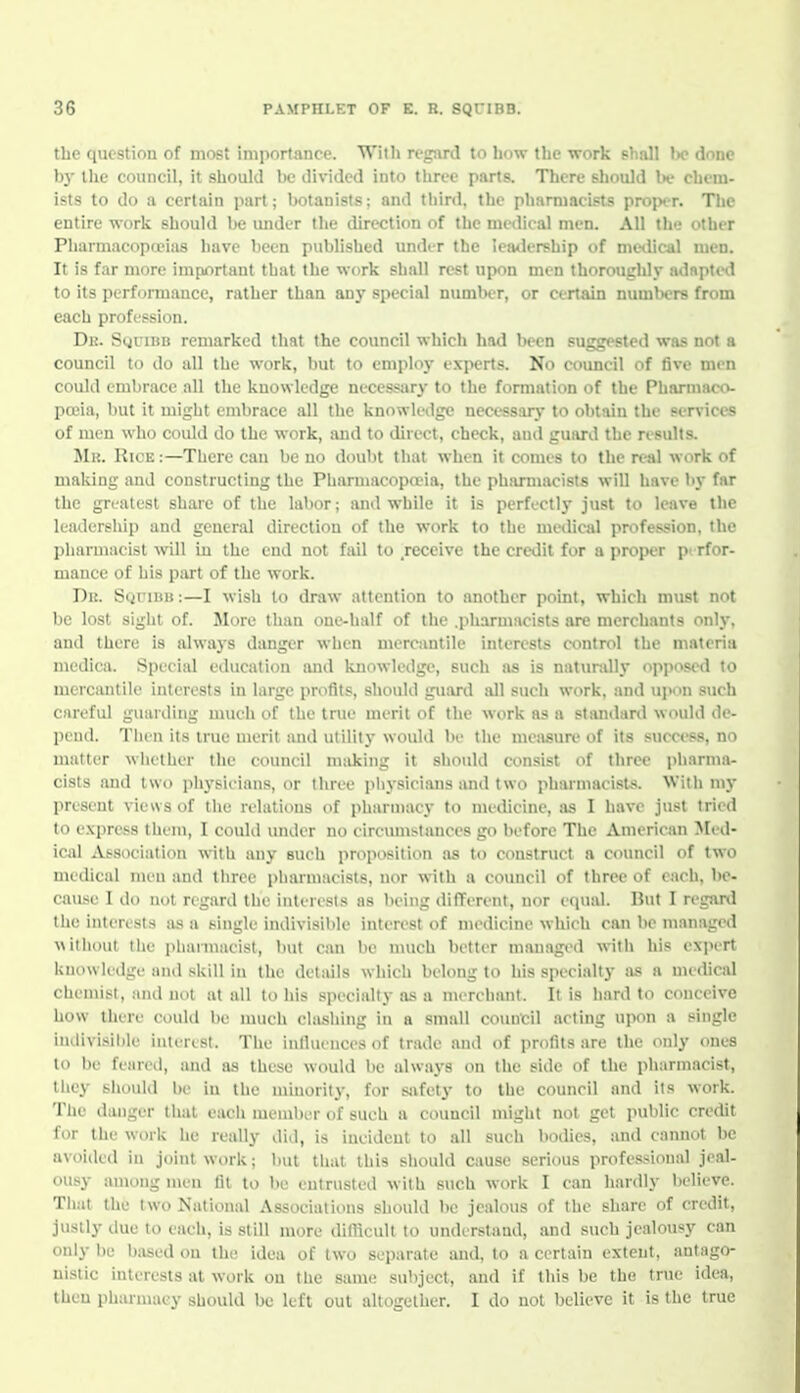 the question of most importance. With regard to how the work shall be done bj' the council, it should be divided into three parts. There sliould be chem- ists to do a certain part; botanists; and tliird, the pharmacists proper. The entire worlc should be imdcr the direction of the medical men. All the other Pharmacopojias have been published under the lemicrship of meilical men. It is far more important that the work shall rest upon men thoroughly adapted to its performance, rather than anj' special numlwr, or certain numbers from each profession. Dk. SyriBB remarked tliat the council which liad i)een suggested was not a council to do all the work, but to employ experts. No council of five men could embrace all the knowledge necessary to the formation of the Pharmaco- poeia, but it might embrace all the knowledge neccssarj- to obtain the services of men who could do the work, and to direct, check, ami guard the results. Mu. Rice :—There can be uo doulit that when it comes to the real work of making and constructing the Pharmacopcria, the pharmacists will have by far the greatest share of the labor; luid while it is perfectly just to leave the leadersliip and general direction of the work to the medical profession, the pliarmacist will in the end not fail to receive the credit for a proper pi rfor- mance of his part of the work. Dr. SyriBiJ:—I wish to draw attention to another point, which must not be lost sight of. More than one-half of the .pharmacists are merchants only, and there is always danger when mercantile interests control the materia medica. Special education imd knowledge, such as is natundly opposed to mercantile interests in large profits, should guartl all such work, and upon such careful guarding much of the true merit of the work as a stiuidunl would de- peud. Tlien its true merit and utility would be the measure of its .success, no matter whether tlie council nisiking it should consist of three pharma- cists and two plij'sieians, or three physicians and two pharmacists. With my present views of tlie relations of pharmacy to medicine, as I have just tried to express them, I could under no circumstances go before The American Med- ical Association with any such proposition as to construct a council of two medical men and tluce piiarmacists, nor with a council of three of each, l)e- cause I do not regard tlie interests as being different, nor equal. But I reganl the interests sis a single indivisible interest of medicine which can be managed ^^ithout tlie pharmacist, but can be much better managed with his exiH-rt kuowledge and skill iu the details which belong to his specialty as a medical chemist, and not at all to his specialty as a merchant. It is hard to conceive how there could be much cliisliing in a small coimcil acting upon a single indivisible interest. The inlluences of trade ami of profits are the only ones to be feared, and as these would be alwaj's on the side of the pharmacist, they sliould be in the minority, for safety to the council and its work. The danger that each member of such a council might not get public credit for the work he really did, is incident to all such bodies, and cannot be avoided in joint work; but that this should cause serious professional jeal- ousy among men fit to be entrusted with such work I can hardly believe. That the two National Associations should be jealous of the share of credit, justly due to each, is still more diflicult to understand, and such jealousy can only be based on the idea of two separate and, to a certain extent, antago- nistic interests at work on the same subject, and if this be the true idea, then pharmacy should be left out altogellier. I do not believe it is the true