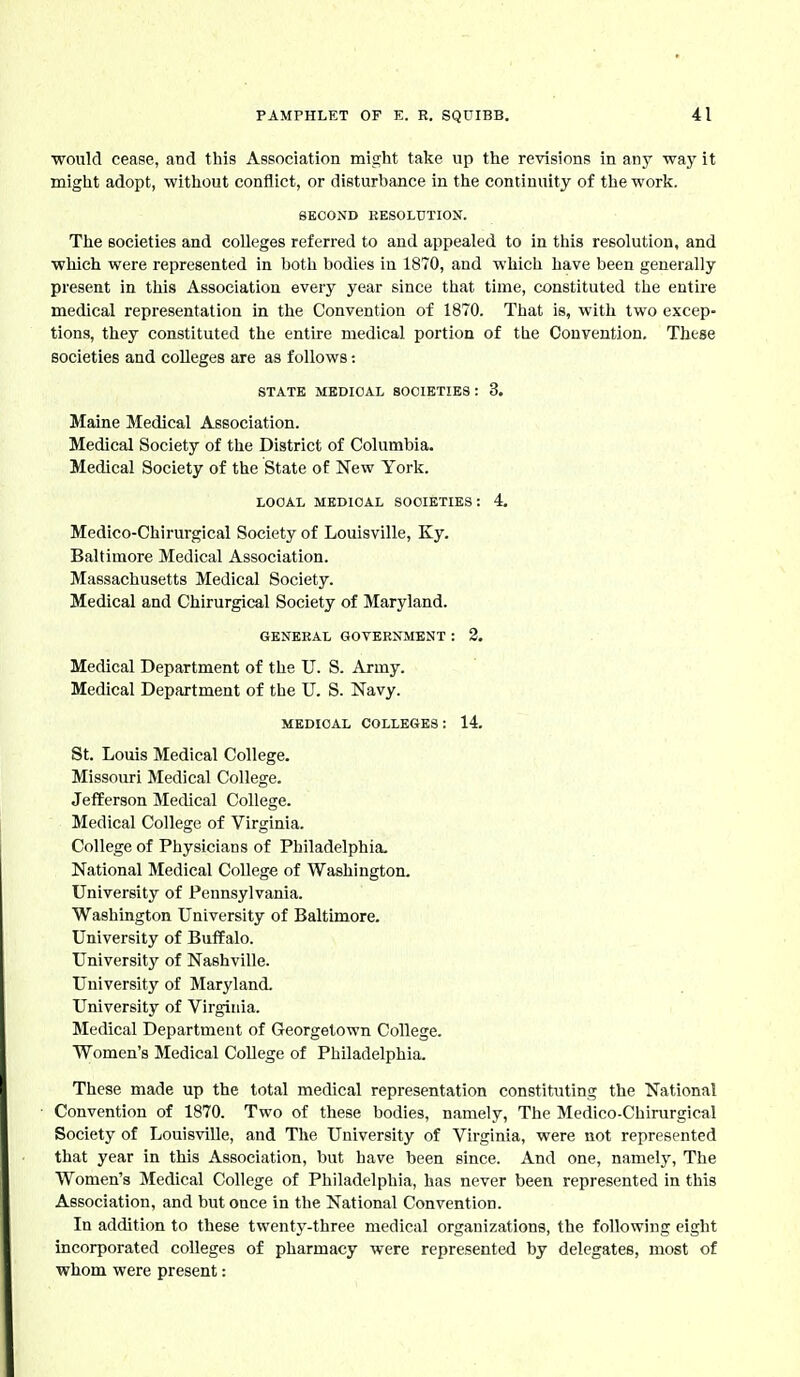 would cease, and this Association might take up the revisions in any way it might adopt, without conflict, or disturbance in the continuity of the work. SECOND RESOLUTION. The societies and colleges referred to and appealed to in this resolution, and which were represented in both bodies in 1870, and which have been generally present in this Association every year since that time, constituted the entire medical representation in the Convention of 1870. That is, with two excep- tions, they constituted the entire medical portion of the Convention. These societies and colleges are as follows: STATE MEDICAL SOCIETIES: 3. Maine Medical Association. Medical Society of the District of Columbia. Medical Society of the State of New York. LOCAL MEDICAL SOCIETIES: 4. Medico-Chirurgical Society of Louisville, Ky. Baltimore Medical Association. Massachusetts Medical Society. Medical and Chirurgical Society of Maryland. GKNEEAL GOVERNMENT : 2. Medical Department of the U. S. Army. Medical Department of the U. S. Navy. MEDICAL COLLEGES: 14. St. Louis Medical College. Missouri Medical College. JefEerson Medical College. Medical College of Virginia. College of Physicians of Philadelphia. National Medical College of Washington. University of Pennsylvania. Washington University of Baltimore. University of Buffalo. University of Nashville. University of Maryland. University of Virginia. Medical Department of Georgetown College. Women's Medical College of Philadelphia. These made up the total medical representation constituting the National Convention of 1870. Two of these bodies, namely, The Medico-Chirurgical Society of Louisville, and The University of Virginia, were not represented that year in this Association, but have been since. And one, namely. The Women's Medical College of Philadelphia, has never been represented in this Association, and but once in the National Convention. In addition to these twenty-three medical organizations, the following eight incorporated colleges of pharmacy were represented by delegates, most of whom were present: