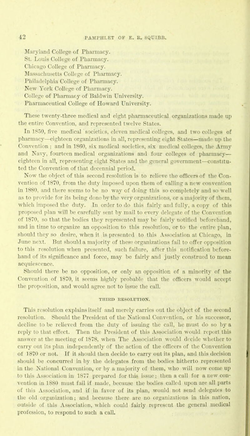 Maryland College of Phamiacy. St. Louis Colkge of Pharmacy. Chicago College of Pharmacy. Massachusetts Colkge of Pharmacy. Philadelphia College of Phanuacy. New York College of Pharmacy. College of Pharmacy of Baldwin University. Pharmaceutical College of Howard University. These twenty-three medical and eight pharmaceutical organizations made up the entire Convention, and represented twelve States. In 18.'j0, five medical societiis, eleven medical colleges, and two colleges of pharmacT—eighteen organizations in all, re[iri'senting eight States—made up the Convention : and in 1860, six medical sociities, six medicitl colleges, the Aniiy and Na\y, fourteen medical organizations and four colleges of pharmac}'— eighteen in all, representing eight States and the general government—constitu- ted the Convention of that decennial period. Now the object of this second resolution is to relieve theofllcersof the Con- vention of 1870, from the duty imposed upon them of calling a new convention in 1880, and thi're seems to be no way of doing this so completely and so well as to provide for its being done by the very orgimizations, or a majority of them, whicli inijiosed tlie duty. In order to do this fairly and full}-, a copy of this proposed plan will be carefully sent by mail to every delegate of the Convention of 1870, so that tlie bodies they represented may be fairly tiotitied beforehand, and ill time to organize an opposition to this resolution, or to the entire plan, should thej' so desii-e, when it is presented to this Association at Chicago, in June next. But should a majority of these organizations fail to offer opposition to this resolution when presented, such failure, after this notification before- hand of its significauee and force, may be fairl}- and justly construed to mean acquiescence. Should there be no opjiosition, or only an opposition of a nunority of the Convention of 1870, it seems higlily probable that the officers would accept the proposition, and would agive not to issue the call. THIltD KKSOLFTION. This resolution explains itself and merely carries out the object of the second resolution. Should the President of the National Conv< ntion, or his successor, decline to be relieved from the duty of issuing the call, he must do so by a reply to that effect. Then the President of this Association would report this answer at the meeting of 1878. when The Association would decide whether to carry out its plan independently of the actiou of the oflleers of the Convention of 1870 or not. If it should then dwide to carry out its plan, and this decision should be concun-eil in l)y the delegates from the l>odies hitherto represented in the National Convention, or by a majoritj' of them, who will now come up to this Association in 1877 prepared for this issue; then a call for a new con- vention in 1880 must fail if made, because the botlies called upon are all parts of this Association, and if in favor of its plan, would not send delegate s to the old orgimization; and because there are no organizations in this nation, outside of this Association, which could fairly represent the general medical profession, to respond to such a call.