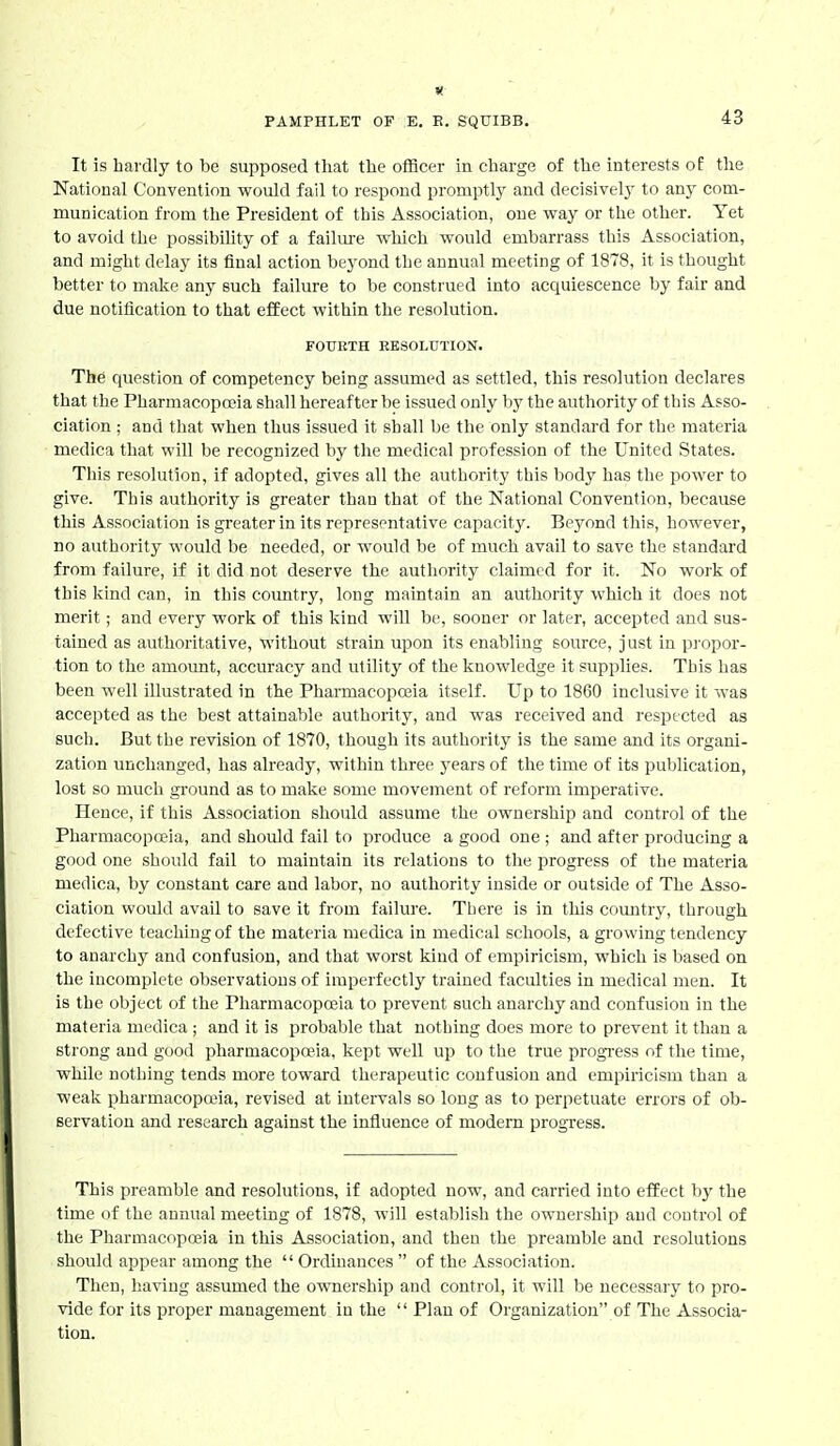 It is bardly to be supposed that the officer in charge of the interests of the National Convention would fail to respond promptlj' and decisively' to anj' com- munication from the President of this Association, one way or the other. Yet to avoid the possibiUty of a failure which would embarrass this Association, and might delay its final action beyond the annual meeting of 1878, it is thought better to make any such failure to be construed into acquiescence by fair and due notification to that effect within the resolution. FOURTH RESOLUTION. The question of competency being assumed as settled, this resolution declares that the Pharmacopoeia shall hereafter be issued only by the authority of this Asso- ciation ; and that when thus issued it shall be the only standard for the materia medica that will be recognized by the medical profession of the United States. This resolution, if adopted, gives all the authority this body has the power to give. This authority is greater than that of the National Convention, because this Association is greater in its representative capacity. Beyond this, however, no authority would be needed, or would be of much avail to save the standard from failure, if it did not deserve the autliority claimed for it. No work of this liind can, in this country, long maintain an authority which it does not merit; and every work of this kind will be, sooner or later, accepted and sus- tained as authoritative, without strain upon its enabling source, just in pi'opor- tion to the amount, accuracy and utility of the knowledge it supplies. This has been well illustrated in the Pharmacopoeia itself. Up to 1860 inclusive it was accepted as the best attainable authority, and was received and respected as such. But the revision of 1870, though its authority is the same and its organi- zation unchanged, has already, within three years of the time of its publication, lost so much ground as to make some movement of reform imperative. Hence, if this Association should assume the ownership and control of the PharmacopaMa, and should fail to produce a good one ; and after producing a good one should fail to maintain its relations to the progress of the materia medica, by constant care and labor, no authority inside or outside of The Asso- ciation would avail to save it from failure. There is in this country, through defective teaching of the materia medica in medical schools, a growing tendency to anarchy and confusion, and that worst kind of empiricism, which is based on the incomplete observations of imperfectly trained faculties in medical men. It is the object of the Pharmacopoeia to prevent such anarchy and confusion in the materia medica ; and it is probable that nothing does more to prevent it than a strong and good pharmacopoeia, kept well up to the true progi-ess of tlie time, while nothing tends more toward therapeutic confusion and empiricism than a weak pharmacopffiia, revised at intervals so long as to perpetuate errors of ob- servation and research against the influence of modern progress. This preamble and resolutions, if adopted now, and carried into effect by the time of the annual meeting of 1878, will establish the ownership and control of the Pharmacopoeia in this Association, and then the preamble and resolutions should appear among the  Ordinances  of the Association. Tlieu, having assumed the ownership and control, it will be necessary to pro- vide for its proper management in the  Plan of Organization of The Associa- tion.