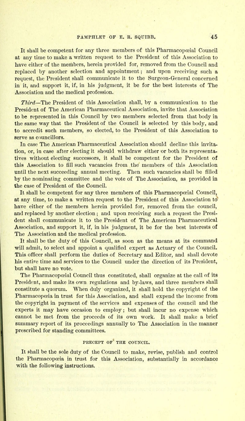 It shall be competent for any three members of this Pharmacopojial Council at any time to make a written request to the President of this Association to have either of the members, herein provided for, removed from the Council and replaced by another selection and appointment; and upon receiving such a request, the President shall communicate it to the Surgeon-General concerned in it, and support it, if, in his judgment, it be for the best interests of The Association and the medical profession. Third—The President of this Association shall, by a communication to the President of The American Pharmaceutical Association, invite that Association to be represented in this Council by two members selected from that body in the same way that the President of the Council is selected by this body, and to accredit such members, so elected, to the President of this Association to serve as councillors. In case The American Pharmaceutical Association should decline this invita- tion, or, in case after electing it should withdraw either or both its representa- tives without electing successors, it shall be competent for the President of this Association to fill such vacancies from the members of this Association until the next succeeding annual meeting. Then such vacancies shall be filled by the nominating committee and the vote of The Association, as provided in the case of President of the Council. It shall be competent for any three members of this Pharmacopceial Council, at any time, to make a written request to the President of this Association to Lave either of the members herein provided for, removed from the council, and replaced by another election; and upon receiving such a request the Presi- dent shall communicate it to the President of The American Pharmaceutical Association, and support it, if, in his judgment, it be for the best interests of The Association and the medical profession. It shall be the duty of this Council, as soon as the means at its command will admit, to select and appoint a qualified expert as Actuary of the Council. This officer shall perform the duties of Secretary and Editor, and shall devote his entire time and services to the Council under the direction of its President, but shall have no vote. The Pharmacopceial Council thus constituted, shall organize at the call of its President, and make its own regulations and by-laws, and three members shall constitute a quorum. When duly organized, it shall hold the copyright of the Pharmacopoeia in trust for this Association, and shall expend the income from the copyright in payment of the services and expenfies of the council and the experts it may have occasion to employ; but shall incur no expense which cannot be met from the proceeds of its own work. It shall make a brief summary report of its proceedings annually to The Association in the manner prescribed for standing committees. PEKOKPT of' the COUNCIL. It shall be the sole duty of the Council to make, revise, publish and control the Pharmacopoeia in trust for this Association, substantially in accordance with the following instructions.