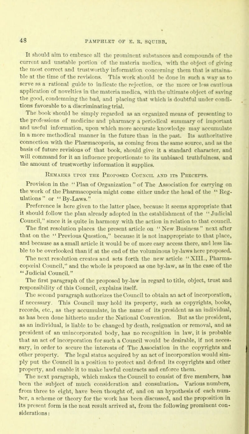 It should aim to embrace all the promimnt substanct s and compounds of the current and unstable portion of the materia medica, with the object of triving the mf)st correct and tnistworthy information conct-rning them that is attaina- ble at the time of the revisions. Tliis work should l>e done in such a way as to serve ns a rational i^iide to indicate the rejection, or the more or h-ss cautious application of novelties in the materia medica, with the ultimate ol)ject of saving the iiood, condemning the bad, and placing that which is doubtful under condi- tions favorable to a discriminatiniitrial. The book should be simply regarded as an organized means of presenting to the professions of medicine and pharmacy a pericHlical sunmiary of important and useful information, upon which more accurate knowledge may accumulate in a more methodical manner in the future than in the past. Its authoritative connection with the Pharmacopiria, as coming from the same source, and as the basis of future revisions of that book, should give it a standard character, and will command for it an iulluence proportionate to its unbiased truthfulness, and the amount of trustworthy information it supplies. Remarks upon the Proposed CorxciL ant) iTb Prkcki»t9. Provision in the Plan of Organization  of The Asswiation for carrj-ing on the work of the Pharmacopojia might come either under the head of the *' Reg- ulations  or By-Laws. Preference is here given to the latter place, because it seems appropriate that it sliould follow the plan already adopted in the establishment of the Judicial Coimcil, since it is quite in harmony with the action in relation to that council. Tlie first resolution places the present article on  New Business  next after that on the  Previous Question, because it is not inappropriate to that i>lace, and because as a small article it would be of more easy accc.ss there, and less lia- ble to be overlooked than if at the end of the voluminous by-laws here proposed. The next resolution cre:ites and sets forth the new article XIII., Pharma- cop(eial Council, and the whole is proposed as one by-law, as in the case of the  Judicial (\)uncil. The first i)aragraph of the proposed by-law in regard to title, object, trust and rcs]ion8ibility of this Council, explains itself. Tlie second paragraph authorizes the Council to obtain an act of incorporation, if necessary. This Council may hold its property, such as copyrights, books, records, etc., ns thoy accumulate, in the name of its president as an individual, as has been done hitherto under the National Convention. Hut as tlie i>re8ident, as an individual, is liable to be changed by death, resignation or removal, and .as president of an unineor]iorated body, has no recognition in law, it is probable that an act of incorporation for such a Council would be desirable, if not neces- sary, in order to secure tlie interests of The Association in the copyrights and other properly. The legal status acquired by an act of incorporation would sim- ply put the Council in a position to protect and defend its copyrights and other property, and enable it to make lawful contracts and enforce them. The next paragraph, which makes the Council to consist of five members, has been the subject of much consideration and consultation. Various numbers, from three to eight, have been thouglit of, and on an hypothesis of eacli num- ber, a scheme or theory for the work has been discussed, and the proposition in its iiresent form is the neat result arrived at, from the following prominent con- siderations :