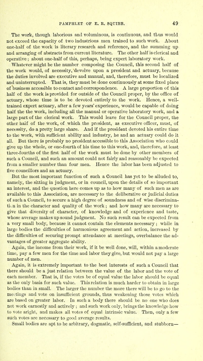 The work, though laborious and voluminous, is continuous, and thus would not exceed the capacity of two industrious men trained to such work. About one-half of the work is literarj' research and reference, and the summing up and arranging of abstracts from current literature. The other half is clerical and operative; about one-half of this, perhaps, being expert laboratoiy work. Whatever might be the number composing the Council, this second half of the work would, of necessity, devolve upon a president and actuary, because the duties involved are executive and manual, and, therefore, must be localized and uninterrupted. That is, they must be done continuously at some fixed place of business accessible to contact and correspondence. A large proportion of this half of the work is provided for outside of the Council proper, by the office of actuary, whose time is to be devoted entirely to the work. Hence, a well- trained expert actuary, after a few years' experience, would be capable of doing half the the work, including all the manual or operative laboratory work, and a large part of the clerical work. This would leave for the Council proper, the other half of the work, of which the president, as executive ofiicer, must, of necessity, do a pretty large share. And if the president devoted his entire time to the work, with suflicient ability and industry, he and an actuary could do it all. But there is probably no president accessible to this Association who could give up the whole, or one-fourth of his time to this work, and, therefore, at least three-fourths of the first half of the work must be done by other members of such a Council, and such an amount could not fairly and reasonably be expected from a smaller number than four men. Hence the labor has been adjusted to five councillors and an actuary. But the most important function of such a Council has yet to be alluded to, namely, the sitting in judgment, or in council, upon the details of so important an interest, and the question here comes up as to how many of such men as are available to this Association, are necessary to the deliberative or judicial duties of such a Council, to secure a high degree of soundness and of wise discrimina- tion in the character and quality of the work ; and how many are necessary to give that diversity of character, of knowledge and of experience and taste, whose average makes up sound judgment. No such result can be expected from a very small body, because it cannot contain the elements necessary ; while in large bodies the difliculties of harmonious agreement and action, increased by the difliculties of seeming prompt attendance at meetings, overbalance the ad- vantages of greater aggregate ability. Again, the income from their work, if it be well done, will, within a moderate time, pay a few men for the time and labor they give, but would not pay a large number of men. Again, it is extremely important to the best interests of such a Council that there should be a just relation between the value of the labor and the vote of each member. That is, if the votes be of equal value the labor should be equal as the only basis for such value. This relation is much harder to obtain in large bodies than in small. The larger the number the more there will be to go to the meetings and vote on insufficient grounds, thus weakening those votes which are based on greater labor. In such a body there should be no one who does not work earnestly and actively ; and such work only, brings the knowledge how to vote aright, and makes all votes of equal intrinsic value. Then, only a few such votes are necessary to good average results. Small bodies are apt to be arbitrary, dogmatic, self-sufficient, and stubborn—