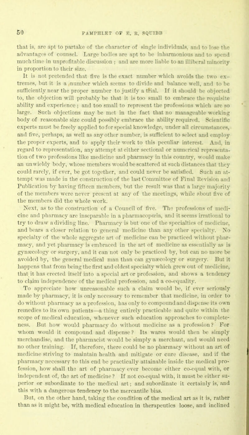 that is, are apt to partake of the character of single indi\'i<iuals. and to loae the advantages of counsel. Large liodii'S are apt to be inhnrmoniouB and to spend much time in unprofitaMc discussion ; and are more liable loan illilH-ral minority in proportion to their size. It is not pretended that five is the exact number which avoids the two ex- tremes, but it is a -number which seems to divide and balance well, and to be sufflciently near the proper number to justify a tKal. If it should be objected to, the objection will probably be that it is too small to embrace the re<iuif.ite ability and experience ; and too small to represent the professions which are so large. Such objections m.ay be met in the fact that no managi>able working body of reasonable size could possibly embrace the ability requin-d. Scientific experts must be freely applied to for special knowledge, under all circumstances, and five, perhaps, as well as any other number, is sufllcient to select and employ the proper experts, and to apply their work to this pecidiar interest. And. iu regard to representation, any attempt at either sectional or numerical repr<-senta- tionof two professions like medicine and pharmacj- in this countn.-. would make an unwieldy body, whose members would be scattered at such distances that the}- could rarely, if ever, be got together, and could never be satisfied. Such an at- tempt was made in the construction of the last Committee of Final Revision and Publication by having fifteen members, but the result was that a large majority of the members were never present at any of the meetings, while pbout five of the members did the whole work. Next, as to the constniction of a Council of five. Tlie professions of medi- cine and pharmacy are inseparable in a |iliarmacopa?ia, and it seems irrational to try to draw a dividing line. Pharmacy is but one of the specialties of medicine, and bears a closer relation to geneml medicine than any otiier s]n'eially. No specialty of the whole aggregate art of medicine can be i>racticed without phar- macj', and yet pharmacy is embraced in the art of medicine as essentially as is gj'nfccology or surgery, and it can not only be practiced by, but can no more be avoided by, the general medical man fhnii can gynaecology or surgery. But it happens that fron\ being the first and oldest specially which grew out of medicine, that it has erected itself into a special art or profession, and shows a tendeuc}' to claini independence of the medical profession, and a co-equjility. To appreciate how unreasonable such a claim would be, if ever seriously made by pharmacy, it is only necessary to remember that medicine, in onler to do without pharmacy as a profession, has only to compound and dispense its own remedies to its own patients—a thing entirely i>racticable and (juite within the scope of medical education, whenever such education approaches to complete- ness. But how would pharmacy do witliout medicine as a jirofession ? For wliom would it compound and dispense ? Its wares would then be simply merdiandise, and the iiliarmacist would be simply a merchant, and would need no other training. If. therefore, there could be no pharmacy without an art of medicine striving to maintain health and mitigiUe or cure disea-^e, and if the pharmacy necessary to this end be practically attainable inside the medical pro- fession, how shall the art of pharmacy ever become either co-equal with, or independent of, the art of medicine? If not co-equal with, it must be either su- perior or subordinate to the medical art; and subordinate it certainly is, and this with a dangerous tendency to the mercantile bias. But, on the other hand, taking the condition of the medical art as it is, rather than as it might be, with medical education in therapeutics loose, and inclined