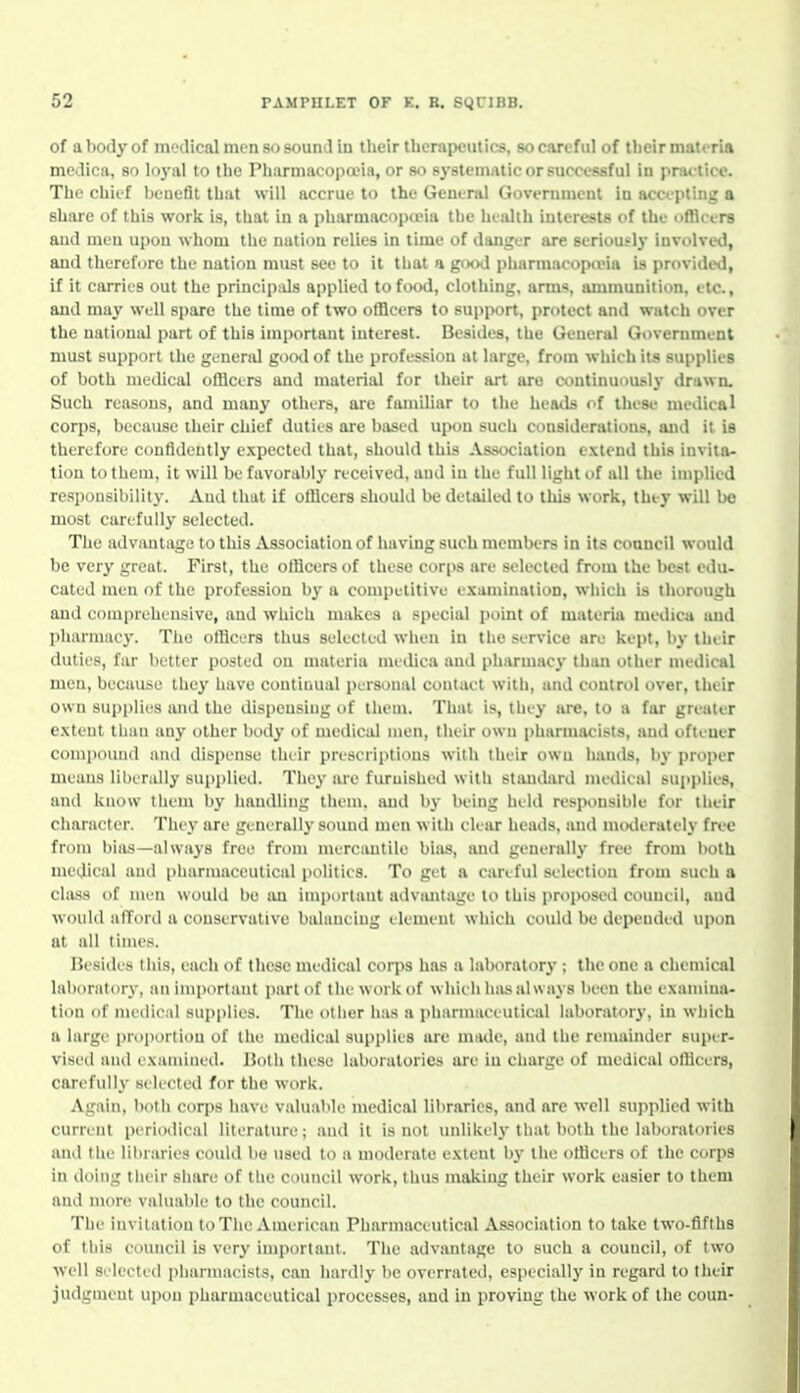 of a body of medical men so sound in their therapeutics, so careful of their materia medica, so loyal to the Pharmacopa?ia, or so systematic or successful in pnu tice. The chief benefit that will accrue to the General Government in accepting a share of this work is, that in a pharniacopaMa the health interests of the officers and men upon whom the nation relies in time of danger are seriously involved, and therefore the nation must see to it that a good pharmacopoeia is provided, if it carries out the principids applied to food, clothing, arms, ammunition, etc., and may well spare the time of two officers to support, protect and watch over the national part of this important interest. Besides, the General Government must support the generiU goo<l of the profession at large, from which its supplies of both medical officers and material for their art are continuously drawn. Such reasons, and many others, are familiar to the heatls of these medical corps, because their chief duties are based upon such considerations, and it is therefore confidently expected that, should this Association extend this invita- tion to them, it will be favorably received, and in the full light of all the iniplied responsibility. And that if officers should be detailed to this work, they will be most carefully selected. The advantage to this Association of having such members in its coancil would be very great. First, the officers of these corps are selected from the best edu- cated men of the profession by a competitive examination, which is thorough and comprehensive, and which makes a special point of materia medica and pharmacy. The officers thus selected when in tlie service are kept, by their duties, far better posted on materia medica and pharmacy than other niedical men, because the}' have continual personal contact with, and control over, their own supplies imd the dispensing of them. That is, they Jire, to a far greater extent than any other body of medical men, their own pharmacists, and ofteuer compoimd and dispense their prescriptions with their own hands, by proper means liberally supplied. They are furnished with standard medical sujiplies, and know tiiem by handling them, and by being hild respt)nsible for their character. They are generally sound men with clear heads, and mmlerately free from bia.s—always free from nurcautile bias, and generally free from both medical and pharmaceutical polities. To get a cariful selection from such a class of men would be iui important advantage to this proposed council, and would afford a conservative balancing element which could be depended upon at all times. Besides this, each of these medical corps has a laboratory ; the one a chemical laboratory, an important part of the work of which has always been the examina- tion of medical supplies. The other hiis a pharmaceutical laboratory, in which a large proportion of the medical supplies are nuKle, and the remainder super- vised and examined. Both these laboratories are in charge of medical officers, carefully selected for the work. Again, both corps have valuable medical libraries, and are well supplied with current i)eriodical literature; and it is not unlikely that both the laboratories and the libraries could be used to a moderate extent by the officers of the corps in doing their siiare of the council work, thus making their work easier to them and more valuable to the council. The invitation to The American Pharmaceutical Association to take two-fifths of this council is very important. The advantage to such a council, of two Avell selected pharmacists, can hardly be overrated, especially in regard to their judgment upon pharmaceutical processes, and in proving the work of the conn-