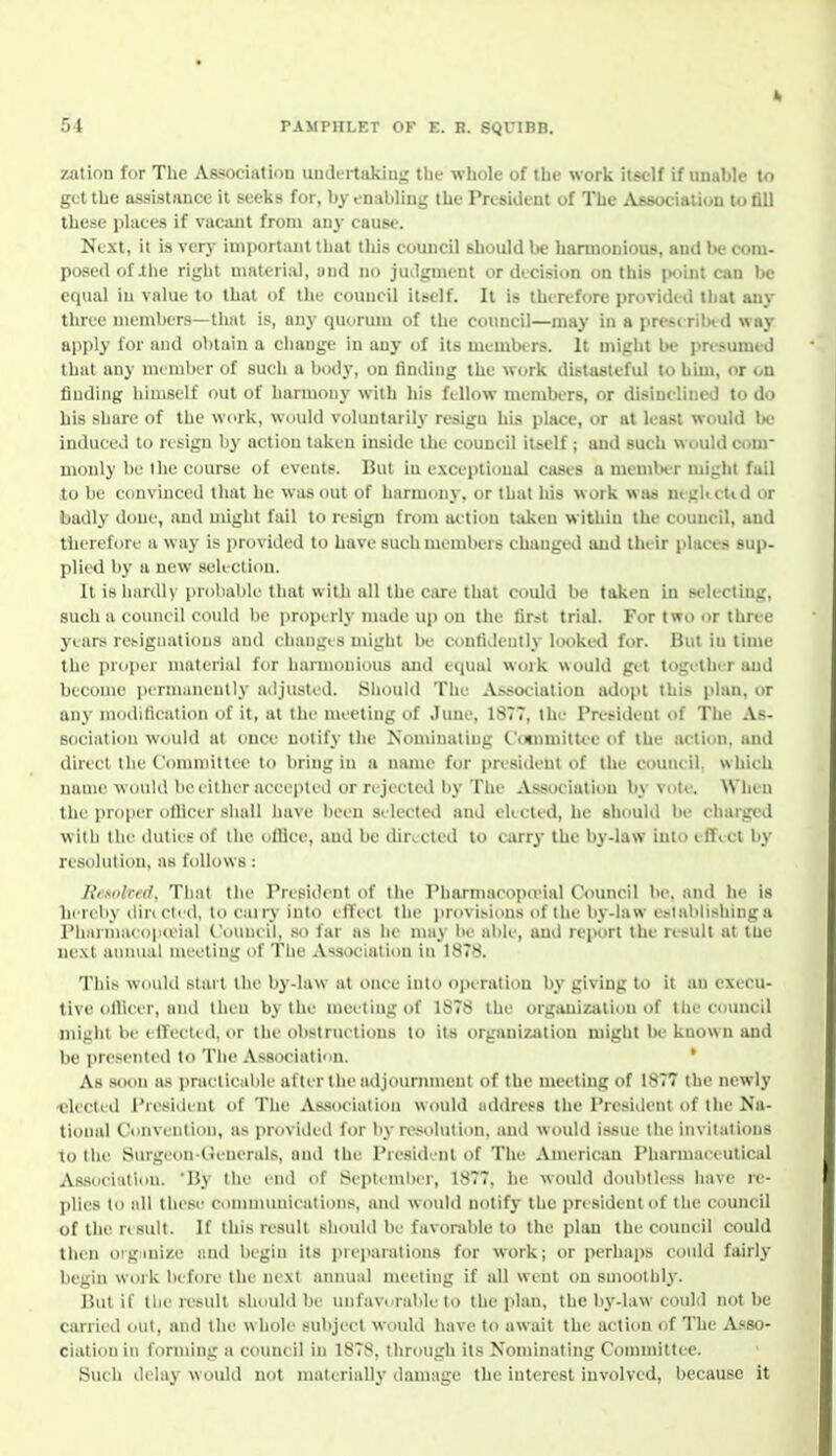 zation for The Association uudt-rtaking tbc whole of the work itself if unable to get the assistance it seeks for, byonabling the Preaident of The Afsociatiun to fill these places if vacajit from any cause. Next, it is very important that this council should be harmonious, and be com- posed ofihe right material, and no jiulgment or decision on this iwiui can be equal iu value to that of tlie council itself. It is thinfore pmvidid tliat any three members—that is, any quorum of the council—may iu a pres^i rilMd way apply for and obtain a change in any of its mumbt rs. It might be iirc-umi il that any nu mber of such a body, on linding the work distasteful to him, or on finding himself out of harmony with his fellow members, or disinclined to do his share of the work, would voluntarily resign his place, or at least would W induced to resign by action taken inside ihe council itbclf ; and such would com- monly be the course of events. But iu exceptional cases a member might fail to be convinced that he was out of harmony, or that his work was neglictid or badly done, and might fail to resign from action Uikcu within the council, and therefore a way is provided to have such meml)ers changed and thi ir phices sup- plied by a new seliction. It isliiirdly probable that with all the care that could be taken in selecting, such 11 couneil coukl be properly made up on the first trial. Feir two or three years resignations and changes might be confivlently l(H)ked for. But in time the proi)eT material for harmonious and eejual work would ge't togi'llii r and become permanently ailjusted. Should The Association adopt this plan, or any modilication of it, at the me'Cting of June, 1877, the President of The As- sociation would at once notify the Nominating (.ennmittec of the action, anei direct the Committee to bring in a name for presieleut of the council, which name would be either accepted or rejected l)y The Association by vote^ When the proper officer shall have been se-lected and elected, he should be charged with the duties of the office, and be dirocteel to carry the b^'-law into efficl by resolution, as follows: Jit.solird. That the Preside iil of the Pliarmacopo'ial C<)uncil be. and he is hereby diriclcd, to cairy into elTect the provisions of the- by-law eslablishinga Pharmuco|ieeial Council, so far as he muy be' able', ami report the' result at lUe next annual meeting of The .V>isocialion in 1878. This woulel start the by-law at e)nce into operation by giving to it an execu- tive oilicer, and then by the mee'tingof 1878 the organization of the council might be effected, or the obstructions to its orgauizatiein might 1h' known and be presented to The Association. ' As soon as practicable after the adjournment of the meeting of 1877 the newly •elected Presieleut of The Association would address the President of the Na- tional Convention, as provielcd for by resioluliiui, and would issue the invitations to the Surgeon-Ge-ne-rals, and the President of The' Auterican Pharmaceutical As,sociiUion. By the I'lid of Seplcmhcr, 1877, he would doubtless have re- plies to all thew conununieations, and would notify the president of the council of the result. If this re'sult should be favorable to the plan the council could then otginiise and begin its preparations for work; or perhaps eould fairly begin work before the next annual meeting if all went on smoothly. But if the result shexdd be unfavorable to the plan, the by-law could not be carried out, and the whole subject wcndd have to await the action of The A.s80- ciationin forming a council in 1878, through its Nominating Committee. Such delay would not materially damage the interest involved, because it