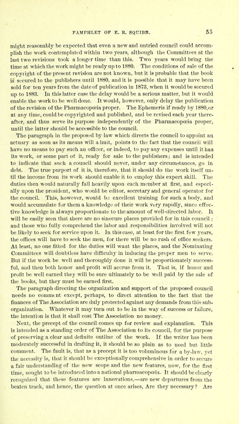 might reasonably be expected that even a new and untried council could accom- plish the work contemplated within two years, although the Committees at the last two revisions took a longer time than this. Two years would bring the time at which the work might be ready up to 1880. The conditions of sale of the copyi ight of the present revision are not known, but it is probable that the book is secured to the publishers until 1880, and it is possible that it may have been sold for ten years from the date of publication in 1873, when it would be secured up to 1883. In this latter case the delay would be a serious matter, but it would enable the work to be well done. It would, however, only delay the publication of the revision of the Pharmacopoeia proper. The Ephemeris if ready by 1880, or at any time, could be coj^yrighted and published, and be revised each year there- after, and thus serve its purpose independently of the PharmacopoBia proper, until the latter should be accessible to the council. The paragraph in the proposed by law which directs the council to appoint an actuary as soon as its means will a Imit, points to the fact that the council will have no means to pay such an officer, or indeed, to pay any e.'cpenses until it has its work, or some part of it, ready for sale to the publishers; and is intended to indicate that such a council should never, under any circumstances, go in debt. The true pmport of it is, therefore, that it should do the work itself un- til the income from its work should enable it to employ this expert skill. The duties then would naturally fall heavily upon each member at first, and especi- ally upon the president, who would be editor, secretary and general operator for the council. This, however, would bd excellent training for such a body, and would accumulate for them a knowledge of their work very rapidly, since effec- tive knowledge is always proportionate to the amount of well-directed labor. It will he easily seen that there are no sinecure places provided for in this council; and those who fully comprehend the labor and responsibilities involved will not be likely to seek for service upon it. In this case, at least for the first few years, the offices will have to seek the men, for there wiU be no rush of office seekers. At least, no one fitted for the duties will want the places, and the Nominating Committees will doubtless have difficulty in inducing the proper men to serve. But if the work be well and thoroughly done it will be proportionately success- ful, and then both honor and profit will accrue from it. That is, if honor and profit be well earned they will be sure ultimately to be well paid by the sale of the books, but they must be earned first. The paragraph directing the organization and support of the proposed council needs no comnunt except, perhaps, to direct attention to the fact that the finances of The Association are duly ijrotected against any demands from this sub- organization. Whatever it may turn out to be in the way of success or failure, the intention is that it shall cost The Association no money. Next, the precept of the council comes up for review and explanation. This is intended as a standing order of The Association to its council, for the purpose of preserving a clear and definite outline of the work. If the writer has been moderately successful in drafting it, it should be so plain as to need but little comment. The fault is, that as a precept it is too voluminous for a bj'-law, yet the necessity is, that it should be exceptionally comprehensive in order to secure a fair imderstanding of the new scope and the new features, now, for the first time, sought to be introduced into a national pharmacopoeia. It should be clearlj-- recognized that these features are innovations,—are new departures from the beaten track, and hence, the question at once arises, Are they necessary? Are