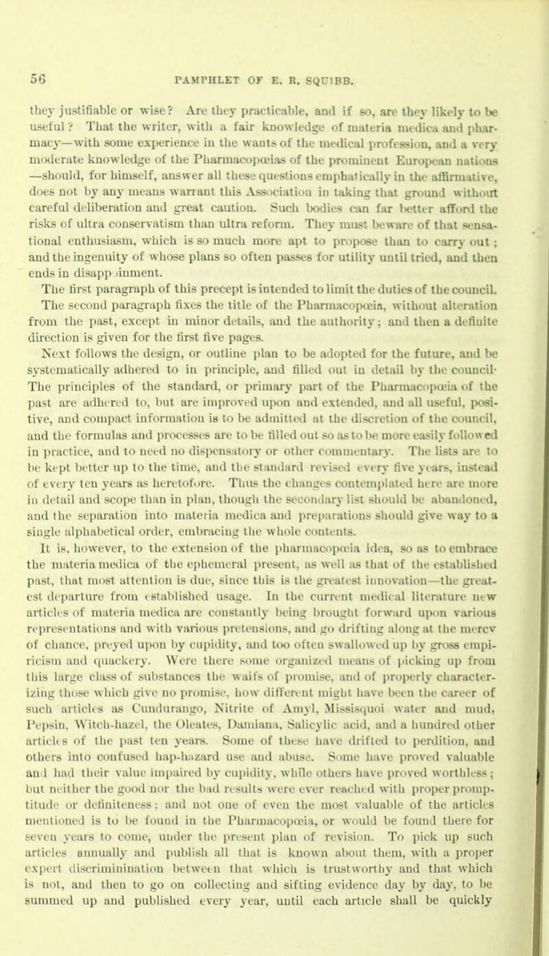 they justifiable or wise? Are they practicable, ami if so, are they likely to be useful ? That the writer, witli ii fair knowledge of iiiiiteria ineditti aiiil phar- macy—with some experience iu the wauls of the medical proft-ssiou, and a very moderate kuowledjje of the Pharmacopoeias of the promiueut Euroj>can uatious —should, for himself, answer all these questious emphatically iu the alBmialive, does not by any means warrant this Association in taking that ground without careful deliberation and great CAution. Such bodies cj»n far lK?tter aflfonl the risks of ultra conservatism than ultra reform. They mujst iK'ware of that s»^'nsa- tional cnthusinsm, whicli is so much more apt to pntpose tiuui to carry out ; and the ingenuity of wliose plans so often passes for utility until tried, aud then ends iu tlisupp .inment. The tirst paragraph of this precept is intended to limit the duties of the council. The second paragi-nph fixes the title of the Pharmacopieia, without alteration from the past, except in minor details, and the authority; and then a defluite direction is given for the lirst five pages. Next follows the design, or outline plan to be mlopted for the future, and be systematically atlhered to iu principle, aud filled out iu detail bj- the council- The principles of the standard, or primary part of the Pharmacopa'ia of the past are adlu rid to, but are improved u|)on and extended, and all useful, |K>si- tive, and coini)act iiiforniation ia to be adaiittitl at the discretion of the council, and till' formulas and pi ixx-sses are to be filled out so as to be more eiisily followed in practice, and to need no dispensutorj* or otiier commentary. The lists are to he kept better up to the time, and the standard revised every five years, instead of every ten years a.*; heretofore. Thus the changes cimteinpiated here .are more in detail and scope than iu plan, though the secondary list should be abandoned, and the separation into materia medicn and preparations should give way to a single alphabetical order, embracing the whole contents. It is. however, to the extension of the jiharmacopaMa idea, so as to embrace tlie materia medica of the epiiemeral i)resent, as well as that of the established p:ist, ihnt must attention is due, since this is the grt'atest innovation—the great- est departure from islablished usage. In the current metlieal litenUure mw article s of materia medica are constantly being brought forward ui)on various representations and with various pretensions, and go drifting along at the mercv of chance, preyed upon l>y cupidity, and too often swalhiwed up by gri^ empi- ricism and ((uackery. Were there .•<ouie organized means of picking up froui this large chiss of substances the waifs of promise, and of properly- character- izing those which give uo promise, how diffen-ut might have iK-en the career of such articles as Cundurango, Nitrite of Amyl, Mis8is(|Uoi water aud mud, I'epsin. Witch-hazel, the Oleale.s Damiana. Salicylic acid, and a hundred other articUs of the past ten yeara. Some of these have drifted to perdition, and others into confused hap-liazard use and abuse. Some have proved valuable an l had their value impaired by cupidity, while others have proved worthless; but neither the good nor the biid results were ever reached with proper promp- titude or tleliniteness : and not one of eveu the most valuable of the articles mentioned is to be found in the Pharinacopcuia, or would be found there for seven years to come, under the pre.seut plan of revision. To pick up such articles annually and publish all that is known aboiU theiu, with a jiroper expert discrimininatiou between that which is trustworthy and that which is not, aud then to go on collecting and sifting evidence day by day, to be summed up and published every year, uutil each article shall be quickly
