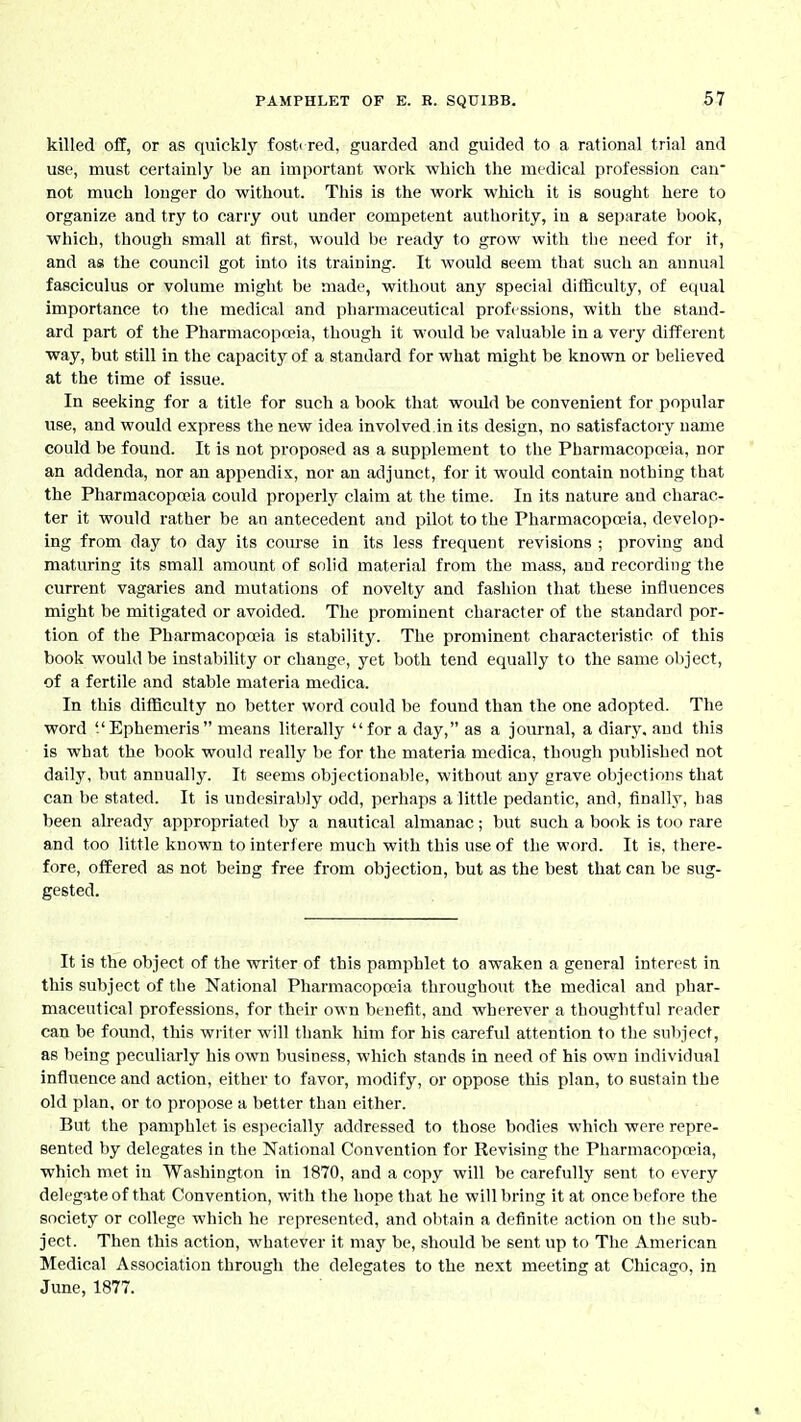 killed off, or as quickly fosti red, guarded and guided to a rational trial and use, must certainly be an important worlv which the medical profession can' not much longer do without. This is the work which it is sought here to organize and try to carry out under competent authority, in a separate book, which, though email at first, would be ready to grow with tbe need for it, and as the council got into its training. It would seem that such an annual fasciculus or volume might be made, without any special difficulty, of equal importance to tlie medical and pharmaceutical professions, with the stand- ard part of the Pharmacopa?ia, thougli it would be valuable in a very difFerent way, but still in the capacity of a standard for what might be known or believed at the time of issue. In seeking for a title for such a book that would be convenient for popular use, and would express the new idea involved.in its design, no satisfactory name could be found. It is not proposed as a supplement to the Pharmacopeia, nor an addenda, nor an appendix, nor an adjunct, for it would contain nothing that the Pharraacopceia could properly claim at the time. In its nature and charac- ter it would rather be an antecedent and pilot to the Pharmacopoeia, develop- ing from day to day its course in its less frequent revisions ; proving and maturing its small amount of solid material from the mass, and recording the current vagaries and mutations of novelty and fashion that these influences might be mitigated or avoided. The prominent character of the standard por- tion of the Pharmacopoeia is stability. The prominent characteristic of this book would be instability or change, yet both tend equally to the same object, of a fertile and stable materia medica. In this difficulty no better word could be found than the one adopted. The word Ephcmeris means literally for a day, as a journal, a diarj'. and this is what the book would really be for the materia medica, though published not daily, but annually. It seems objectionable, without any grave objections that can be stated. It is undesirably odd, perhaps a little pedantic, and, finally, has been ah-eady appropriated by a nautical almanac; but such a book is too rare and too little knovra to interfere much with this use of the word. It is, there- fore, offered as not being free from objection, but as the best that can be sug- gested. It is the object of the writer of this pamphlet to awaken a general interest in this subject of the National Pharmacopceia throughout the medical and phar- maceutical professions, for their own benefit, and wherever a thoughtful reader can be found, this writer will thank him for his careful attention to the subject, as being peculiarly his own business, which stands in need of his own individual influence and action, either to favor, modify, or oppose this plan, to sustain the old plan, or to propose a better than either. But the pamphlet is especially addressed to those bodies which were repre- sented by delegates in the National Convention for Revising the Pharmacopceia, which met in Washington in 1870, and a copy will be carefully sent to every delegate of that Convention, with the hope that he will bring it at once before the society or college which he represented, and obtain a definite action on the sub- ject. Then this action, whatever it may be, should be sent up to The American Medical Association through the delegates to the next meeting at Chicago, in June, 1877.