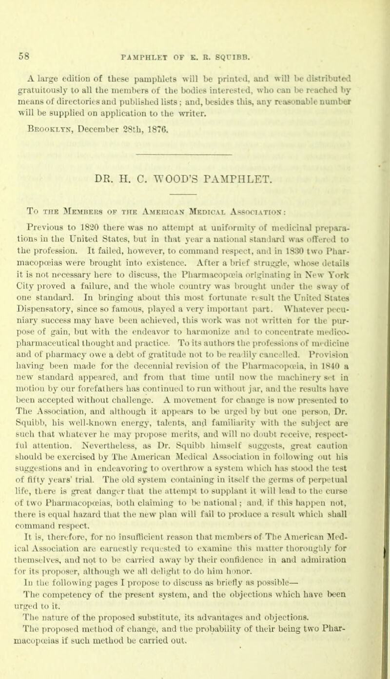 A large edition of these pampliluts will be printed, and will be distributed grntuiiously to all the nieinbtre of the Ixulics intt restid, who can be n achid by nii ans of direclorit-s and puljlished lists ; and, besides tliis, any reasonable nuuibor w ill he supplied on application to ihe ^TTiter. Brooklyn, December 28th, 1876. DR. H. C. WOOD'S PAMPHLET. To THE Members of the American Medical Association: Previous to 1820 there was no attempt at unifortnily of medicinal prepara- tions iu the United States, but in that year a national slaniiard was olTercd to the profession. It failed, however, to command resjHJCt, and in 1S30 two Phar- niacopojias were brought into existence. After a brief sirus^e, whose details it is not neccssarj' here to discuss, the Pharmacopa'ia orlirinating in New York City jiroved a failure, and the whole country wiis brt>ught under the sway of one standanl. In hrinuing about this most fortunate rtsult the United States Dis|)en(iat(>ry, since so famous, jdayed a very impoitant part. Whiitcvcr pecu- niary success ina_v have been achieved, this work was not written for the pur- |)ose of irain. but with the endeavor to hannoni/.e and to concentrate niedico- l>hiii luaeeutical th(>ui;lit and practice. To its authors tlie i>rc>fessions of medicine and of pharmacy owe a debt of gratitude not to be rea lily cancflled. Provision having been made for the decennial revision of the Pharinacoi>n'ia, in 1840 a new standard ap|K.'ared, and from that time until now the machinery set in motion by our forefathers has continued to run without jar, and the results have been accepted without challenge. A movement for change is now presenteil to The .Vssociaiion, and although it appears to l)e urgiil by but one person, Dr. Squilib, his well-known energy, talents, and famili.uity with the subject are .such that whatever he may i)niposc merits, and will no doubt receive, respect- tul attention. Nevertheless, as Dr. Sipiibb himself suggv-sts, gri>at caution slioiild be exercised by The .Vmerican Medical Association in following out his suggestions and in eiuleavoriiig to overthrow a system which has »Unx\ tlie test of fifty years' trial. The old .s_\-stein iNintaining in it^si'lf the germs of ]M>rpetual life, then.' is great danger that the attempt to supplant it will Iwul to the cm-se of two Pharnnicotucias, both claiming to 1k' national; and. if this luippeu not, there is equal hazard that the new plan will fail to produce a result which shall command respect. It is, therefiire, for no insufllcicnt reason that members of The .\nierican Med- ical .Vssociaiion arc earnestly reqiK'Sted to examine this matter thoroughly for themselves, and not to be cairieil away by their confidence iu and admiration for its proposer, although we all deliglit to do him Ivmor. In the following pages I propose to discuss as briefly as possible— The competency of the present system, and the objections which have been urged to it. The nature of the proposed substitute, its advantages anil oI)jections. The proposed method of change, and tlie probability of their being two Phar- macopieias if such method be carried out.