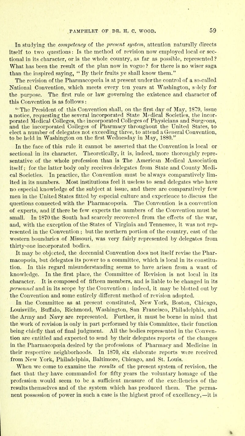 In studying the competency of the present system, attention naturally directs itself to two questions: Is the method of revision now employed local or sec- tional in its character, or is the whole country, as far as possible, represented ? What has been the result of the plan now in vogue ? for there is no wiser saga than the inspired saying,  By their fruits ye shall know them. The revision of the Pharmacopo3ia is at present under the control of a so-called National Convention, which meets every ten years at Washington, s ilely for the purpose. The first rule or law governing the existence and character of this Convention is as follows: The President of this Convention shall, on the first day of May, 1879, issue a notice, requesting the several incorporated State Mi'dical Societies, the incor- porated Medical Colleges, th>; incorporated Colleges of Physicians and Surgi^ons, and the incorporated Colleges of Pharmacy througliout the United States, to elect a number of delegates not e.vcecding tliree, to attend a General Convention, to be held in Washington on the first Wednesday in May, 1880. In the face of this rule it cannot be asserted that the Convention is local or sectional in its character. Theoretically, it is, indeed, more thorougbly repre- sentative of the whole profession than is The American Medical Association itself; for the latter body only receives delegates from State and County Medi- cal Societies. In practice, the Convention must be always comparatively lim- ited in its numbers. Most institutions feel it useless to send delegates who have no especial knowledge of the subject at issue, and there are comparatively few men in the United States fitted by especial culture and experieace to discuss the questions connected with the Pharmacopoeia. The Convention is a convention of experts, and if there be few experts the numbers of the Convention must be small. In 1870 the South had scarcely recovered from the effects of the war, and, with the exception of the States of Virginia and Tennessee, it was not rep- resented in the Convention ; but the northern portion of the country, east of the western boundaries of Missouri, was very fairly represented by delegates from thirty-one incorporated bodies. It may be objected, the decennial Convention does not itself revise the Phar- macopoeia, but delegates its power to a committee, which is local in its constitu- tion. In this regard misunderstanding seems to have arisen from a want of knowledge. In the first place, the Committee of Revision is not local in its character. It is composed of fifteen members, and is liable to be changed in its personnel and in its scope by the Convention : indeed, it may be blotted out by the Convention and some entirely different method of revision adopted. In the Committee as at present constituted, New York, Boston, Chicago, Louisville, Buffalo, Richmond, Washington, San Francisco, Philadelphia, and the Army and Navy are represented. Further, it must be borne in mind that the work of revision is only in part performed by this Committee, their function being chiefly that of final judgment. All the bodies represented in the Conven- tion are entitled and expected to send by their delegates reports of the changes in the Pharmacopoeia desired by the professions of Pharmacy and Medicine in their respective neighborhoods. In 1870, six elaborate reports were received from New York, Philadelphia, Baltimore, Chicago, and St. Louis. When we come to examine the results of the present system of revision, the fact that they have commanded for fifty years the voluntary homage of the profession would seem to be a sufficient measure of the excellencies of the results themselves and of the system which has produced them. The perma- nent possession of power in such a case is the highest proof of excellency,—it is