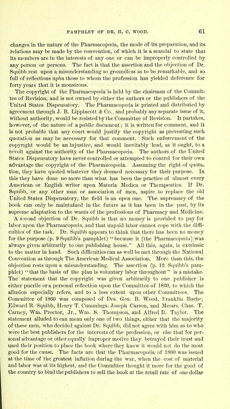 changes in the nature of the Pharmacopoeia, the mode of its preparation, and its relations may be made by the convention, of which it is a scandal to state that its members are in the interests of any one or can be improperly controlled by any person or persons. The fact is that the assertion and the objection of Dr. Squibb rest upon a misunderstanding so groundless as to be remarkable, and so full of reflections upbn those to whom the profession has yielded deference for forty years that it is monstrous. The copyright of the Pharmacopceia'is held by the chairman of the Commit- tee of Revision, and is not owned by either the authors or the publishers of the United States Dispensatory. The Pharmacopeia is printed and distributed by agreement through J. B. Lippincott & Co., and probably any separate issue of it, without authority, would be resisted by the Committee of Revision. It partakes, however, of the nature of a public document; it is written for comment, and it is not probable that any court would justify the copyright as preventing such quotation as may be necessary for that comment. Such enforcement of the copyright would be an injustice, and would inevitably lead, as it ought, to a revolt against the authority of the Pharmacopoeia. The authors of the United States Dispensatory have never controlled or attempted to control for their own advantage the copyright of the Pharmacopoeia. Assuming the right of quota- tion, they have quoted whatever they deemed necessary for their purpose. In this they have done no more than what has been the practice of almost every American or English writer upon Materia Medica or Therapeutics. If Dr. Squibb, or any other man or association of men, aspire to replace the old United States Dispensatory, the field is an open one. The supremacy of the book can only be maintained in the future as it has been in the past, by its supreme adaptation to the wants of the professions of Pharmacy and Medicine. A second objection of Dr. Squibb is that no money is provided to pay for labor upon the Phai-macopoeia, and that unpaid labor cannot cope with the diffi- culties of the task. Dr. Squibb appears to think that there has been no money for the purpose (p. 9 Squibb's pamphlet) because it [the Pharmacopoeia] was always given arbitrarily to one publishing house. All this, again, is extrinsic to the matter in hand. Such difficulties can as well be met through the National Convention as through The American Medical Association. More than this, the objection rests upon a misunderstanding. The assertion (p. 13 Squibb's pam- phlet) '' that the basis of the plan is voluntary labor throughout  is a mistake. The statement that the copyright was given arbitrarily to one publisher is either puerile or a personal reflection upon the Committee of 1860, to which the allusion especially refers, and to a less extent upon other Committees. The Committee of 1860 was composed of Drs. Geo. B. Wood, Franklin Bache, Edward R. Squibb, Henry T. Cummings, Joseph Carson, and Messrs. Chae. T. Carney, Wm. Proctor, Jr., Wm. S. Thompson, and Alfred B. Taylor. The statement alluded to can mean only one of two things, either that the majority of these men, who decided against Dr. Squibb, did not agree with him as to who were the best publishers for the interests of the profession, or else that for per- sonal advantage or other equally improper motive they betrayed their trust and used their position to place the book where they knew it would not do the most good for the cause. The facts are that the Pharmacopoeia of 1860 was issued at the time of the greatest inflation during the war, when the cost of material and labor was at its highest, and the Committee thought it more for the good of the country to bind the publishers to sell the book at the retail rate of one dollar