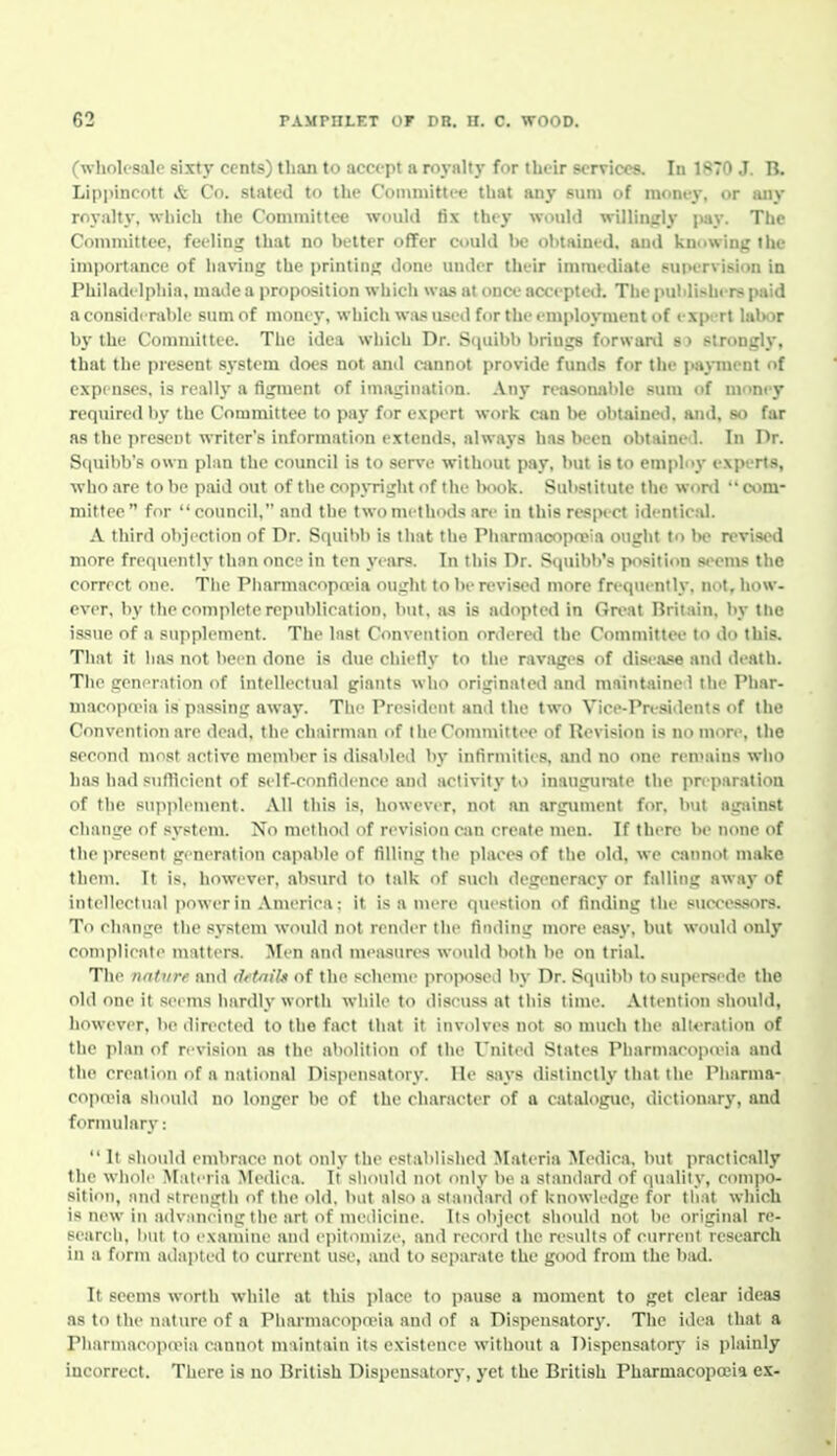 (wholesale sixty cents) than to accept a royalty for their services. In 1870 J. B. Lippincott & Co. stated to the Comiiiittce that any sum of money, or any royalty, which the Committee w^oiiUl fix they would willingly jmy. The Committee, feelins^ that no better offer could l)e ol)tHined. and knowing the importance of having the printing done under their immediate fuiH-rvision in Philadi lpliia, made a proposition which was at once accepted. The puhlishcrs paid a considerable sum of money, which was used for the employment of expi-rt labor by the Committee. The idea which Dr. Squibb brings forward s) strongly, that the present system does not ami cannot provide funds for the jMipuent of c.\p( nscs. is really a figment of imagination. An}- resisonable sum of nvney required by the Committee to pay for expert work can he obtainetl. and, so far as the present writer's information extends, always has been obtained. In Dr. Squibb's own plan the council is to serve without pay, but is to employ experts, who are to be paid out of the copyright of the Iniok. Substitute the won!  com- mittee for council, and the t wo nu-tliods arc in this respect idenlic;U. A third objection of Dr. Squibb is that the Pharmacopn?ia ought to Im? revised more frequently than once in ten years. In this Dr. Squibb's position seems tho correct one. The Phannacopo'ia ought to be revised more frequently, not, how- ever, by the complete republication, but, as is adopted in Gn'at Britain, by the issue of a supplement. The last Convention ordered the Committee to do this. That it has not been done is due chietly to the ravages of disease and death. The generation of intellectual giants who originated and maintaine 1 the Phar- macopoeia is passing away. The President and the two Vice-Presidents of the Convention are dead, the chairman of the Committi'e of Revision is no more, the second most active member is disabled by infirmitits, and no one ren>ains who has had sullieient of sclf-confidenee and activity t>) inaugui-ale the preparation of the snpjilcment. All this is, however, not an argument for. but against change of system. No method of revision can create men. If there be none of the present generation capalile of filling the places of the old, we cannot make them. It is, however, absurd to talk of such degeneracy or falling away of intellectual i>ower in America: it is a mere question of finding the succes.oors. To change the system would not render the finding njore easy, but would only complicate matters. Men and measures would both be on trial. The nature and d<'tnil.i of the scheme proposed by Dr. Squibb to supersede the old one it sei-ms hardly worth wliile to discuss at this time. Attention should, however, be directed to the fact that it involves not so much the alt<'ralion of the plan of revision as the abolition of the United States Pharmacopceia and the creation of a national Disjiensalory. He says distinctly that the Pliarma- copn?ia should no longer be of the character of a catalogue, dictionar}', and formulary:  It should embrace not only the established Materia Medica. but practically the whole Mali'ria Mediea. It should not onlv be a standard of cpialily, compo- sitii'ii, and strength of the old. but also a slandard of knowledge for tliat which is new in a<lv.inring the art of nieilicine. Its object should not be original re- search. Imi to examine and epitomize, and record the results of current research in a form adapted to current use, and to separate the good from the biul. It seems worth while at this place to pause a moment to get clear ideas as to the nature of a Piiarmacopo-ia and of a Dispensatory. The idea that a PharmacopaMa cannot maintain its existence without a Dispensatory is plainly incorrect. There is no British Dispensatory, yet the British Pharmacopo3ia ex-