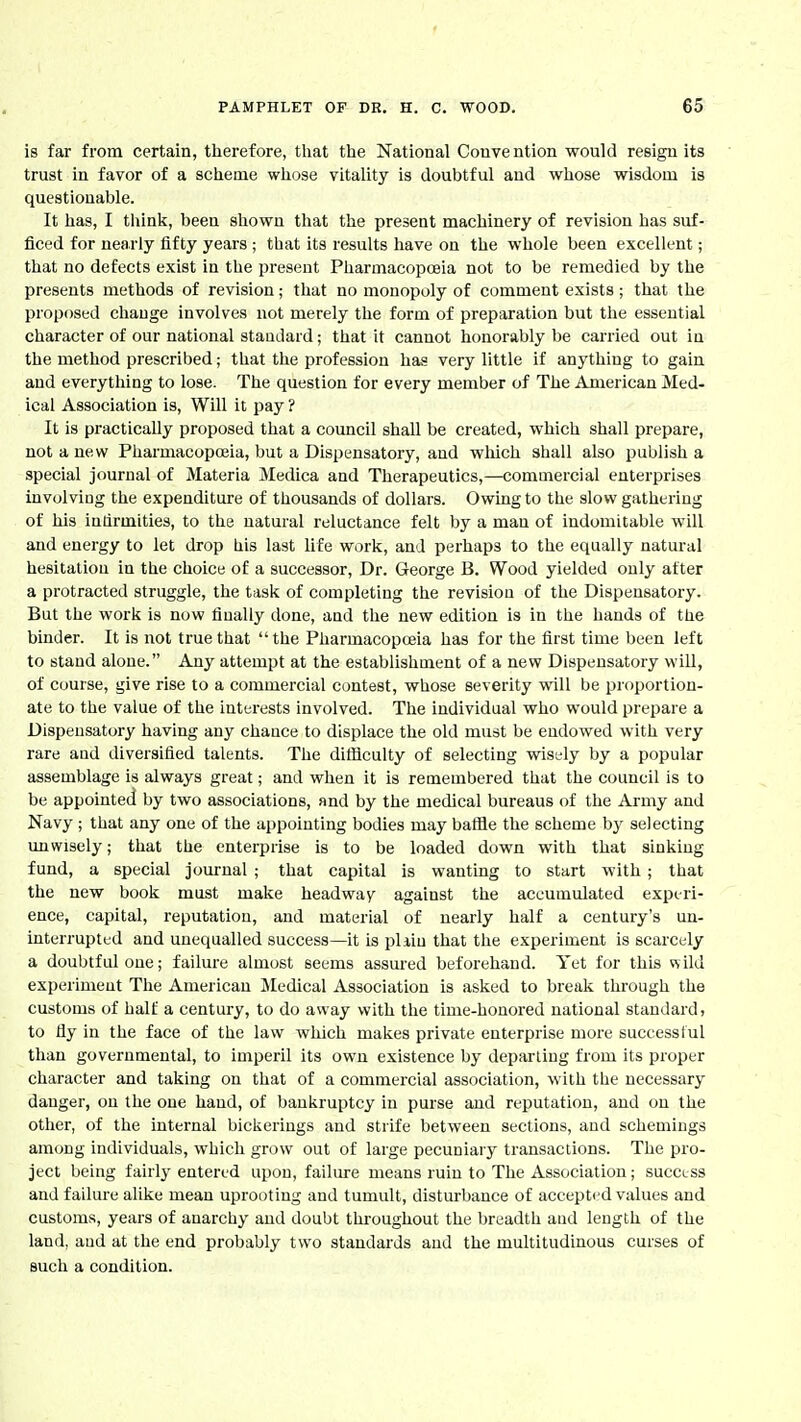 is far from certain, therefore, that the National Convention would resign its trust in favor of a scheme whose vitality is doubtful and whose wisdom is questionable. It has, I think, been shown that the present machinery of revision has suf- ficed for nearly fifty years ; that its results have on the whole been excellent; that no defects exist in the present Pharmacopoeia not to be remedied by the presents methods of revision; that no monopoly of comment exists; that the proposed change involves not merely the form of preparation but the essential character of our national standard; that it cannot honorably be carried out in the method prescribed; that the profession has very little if anything to gain and everything to lose. The question for every member of The American Med- ical Association is, Will it pay? It is practically proposed that a council shall be created, which shall prepare, not a new Pharmacopoeia, but a Dispensatory, and wliich ahall also publish a special journal of Materia Medica and Therapeutics,—commercial enterprises iuvolviog the expenditure of thousands of dollars. Owing to the slow gathering of his indrmities, to the natural reluctance felt by a man of indomitable will and energy to let drop his last life work, and perhaps to the equally natural hesitatiou in the choice of a successor. Dr. George B. Wood yielded only after a protracted struggle, the task of completing the revision of the Dispensatory. But the work is now finally done, and the new edition is in the hands of the binder. It is not true that  the Pharmacopoeia has for the first time been left to stand alone. Any attempt at the establishment of a new Dispensatory will, of course, give rise to a commercial contest, whose severity will be proportion- ate to the value of the interests involved. The individual who would prepare a Dispensatory having any chance to displace the old must be endowed with very rare aud diversified talents. The difficulty of selecting wisely by a popular assemblage is always great; and when it is remembered that the council is to be appointed by two associations, and by the medical bureaus of the Army and Navy ; that any one of the appointing bodies may batfle the scheme by selecting unwisely; that the enterprise is to be loaded down with that sinking fund, a special joiu'nal ; that capital is wanting to start with; that the new book must make headway against the accumulated experi- ence, capital, reputation, and material of nearly half a century's un- interrupted and unequalled success—it is pliiu that the experiment is scarcely a doubtful one; failure almost seems assured beforehand. Yet for this vsild experiment The American jMedical Association is asked to break through the customs of half a century, to do away with the time-honored national standard, to fly in the face of the law which makes private enterprise more successful than governmental, to imperil its own existence by departing from its proper character and taking on that of a commercial association, with the necessary danger, on the one hand, of bankruptcy in purse and reputation, and on the other, of the internal bickerings and strife between sections, and schemings among individuals, which grow out of large pecuniary transactions. The pro- ject being fairl}-entered upon, failure means ruin to The Association; success and failure alike mean uprooting and tumult, disturbance of accepted values and customs, years of anarchy and doubt throughout the breadth aud length of the land, aud at the end probably two standards aud the multitudinous curses of such a condition.