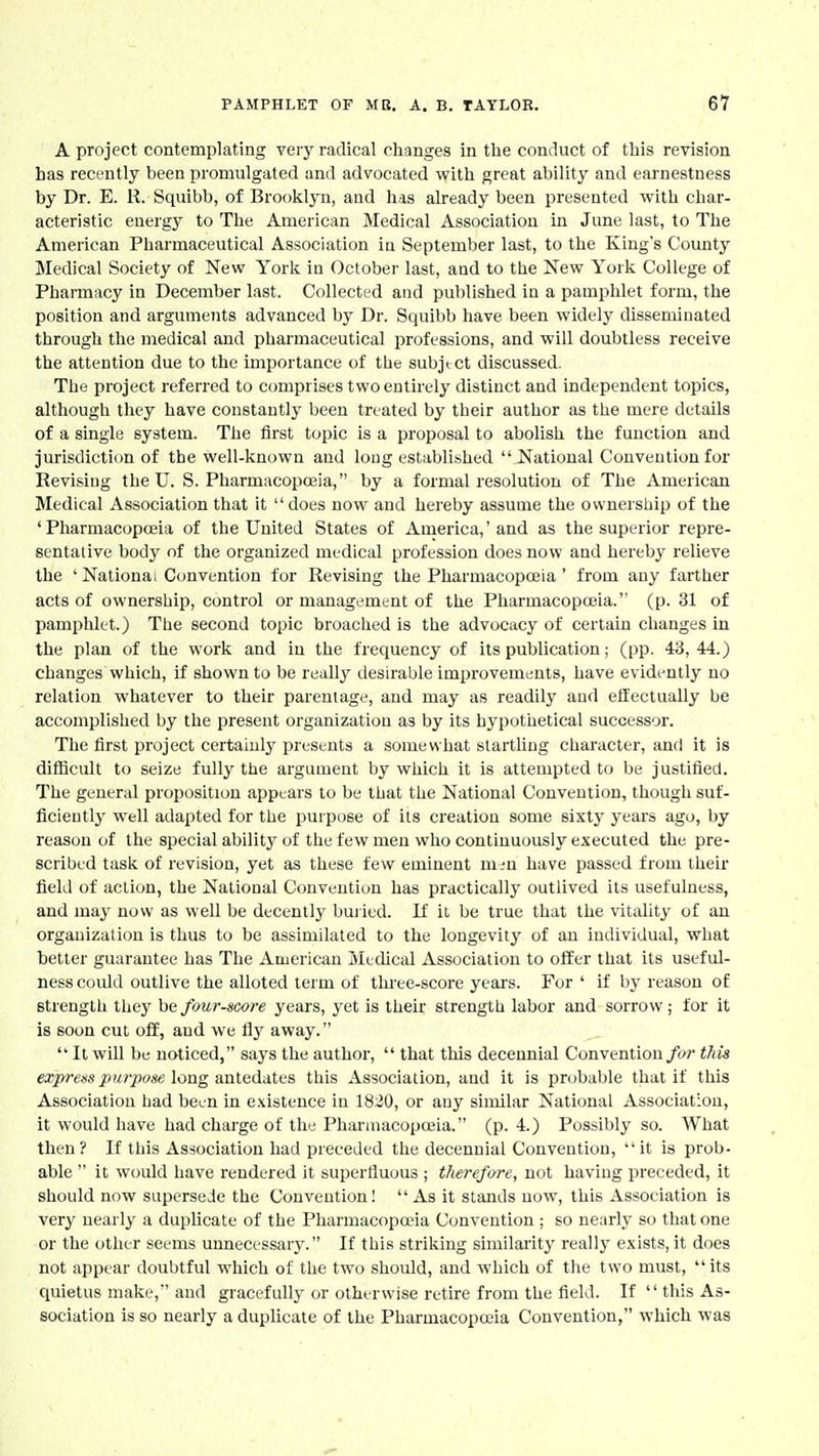 A project contemplating very radical changes in the conduct of this revision has recently been promulgated and advocated with great ability and earnestness by Dr. E. K. Squibb, of Brooklyn, and has already been presented with char- acteristic energy to The American Medical Association in June last, to The American Pharmaceutical Association in September last, to the King's County Medical Society of New York in October last, and to the New York College of Pharmacy in December last. Collected and published in a pamphlet form, the position and arguments advanced by Dr. Squibb have been widely disseminated through the medical and pharmaceutical professions, and will doubtless receive the attention due to the importance of the subject discussed. The project referred to comprises two entirely distinct and independent topics, although they have constantly been treated by their author as the mere details of a single system. The first topic is a proposal to abolish the function and jurisdiction of the well-known and loug establi-shed National Convention for Revisiug the U. S. Pharmacopojia, by a formal resolution of The American Medical Association that it  does now and hereby assume the ownership of the ' Pharmacopoiia of the United States of America,' and as the superior repre- sentative body of the organized medical profession does now and hereby relieve the ' National Convention for Revising the Pharmacopceia ' from any farther acts of ownership, control or management of the Pharmacopoeia. (p. 31 of pamphlet.) The second topic broached is the advocacy of certain changes in the plan of the work and in the frequency of its publication; (pp. 43,44.) changes which, if shown to be really desirable improvements, have evidently no relation whatever to their parentage, and may as readily and effectually be accomplished by the present organization as by its hypothetical successor. The first project certainly presents a somewhat startling character, and it is difficult to seize fully the argument by which it is attempted to be justified. The general proposition appears to be that the National Convention, though suf- ficieutly well adapted for the purpose of its creation some sixty years ago, by reason of the special ability of the few men who continuously executed the pre- scribed task of revision, yet as these few eminent m^n have passed from their field of action, the National Convention has practically outlived its usefulness, and may now as well be decently buiied. If it be true that the vitality of an organization is thus to be assimilated to the longevity of an individual, what better guarantee has The American Medical Association to offer that its useful- ness could outlive the alloted term of three-score years. For ' if by reason of strength they hQ four-score years, yet is their strength labor and sorrow; for it is soon cut off, and we fly away.  It wOl be naticed, says the author,  that this decennial Convention/(>/■ this ea';p^?'m J-)M?7J(?«e long antedates this Association, and it is probable that if tliis Association had been in existence in 1820, or any similar National Association, it would have had charge of the Pharmacopoeia. (p. 4.) Possibly so. What then? If this Association had preceded the decennial Convention, it is prob- able  it would have rendered it superfluous ; therefore, not having preceded, it should now supersede the Convention! As it stands now, this Association is very nearly a dupUcate of the Pharmacopoeia Convention ; so nearly so that one or the other seems unnecessary. If this striking similarity really exists, it does not appear doubtful which of the two should, and which of the two must, its quietus make, and gracefully or otherwise reture from the field. If  this As- sociation is so nearly a duplicate of the Pharmacopoeia Convention, which was