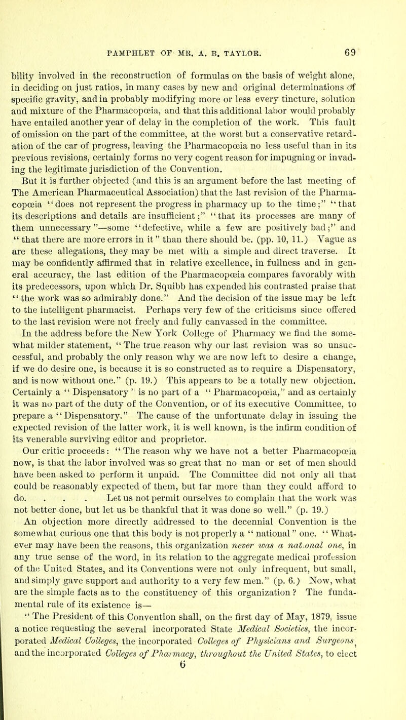 bility involved in the reconstruction of formulas on the basis of weight alone, in deciding on just ratios, in many cases by new and original determinations ctf specific gravity, and in probably modifying more or less every tincture, solution and mixture of the Pharmacopoeia, and that this additional lal)or would probably have entailed another year of delay in the completion of the work. This fault of omission on the part of the committee, at the worst but a conservative retard- ation of the car of progress, leaving tlie Pharmacopojia no less useful than in its previous revisions, certainly forms no very cogent reason for impugning or invad- ing the legitimate jurisdiction of the Convention. But it is further objected (and this is an argument before the last meeting of The American Phai'maceutical Association) that the last revision of the Pharma- copoeia does not represent the progress in pharmacy up to the time; 'that its descriptions and details are insufficientthat its processes are many of them unnecessary—some defective, while a few are positively bad; and  that there are more errors in it than there should be. (pp. 10, 11.) Vague as are these allegations, they may be met with a simple and dkect traverse. It may be confidently afiirmed that in relative excellence, in fullness and in gen- eral accuracy, the last edition of the Pharmacopoeia compares favorably with its predecessors, upon which Dr. Squibb has expended his contrasted praise that  the work was so admirably done. And the decision of the issue may be left to the intelligent pharmacist. Perhaps very few of the criticisms since offered to the last revision were not freely and fully canvassed in the committee. In the address before the New York College of Pharmacy we find the some- what milder statement, The true reason why our last revision was so unsuc- cessful, and probably the only reason why we are novv left to desire a change, if we do desire one, is because it is so constructed as to require a Dispensatory, and is now without one. (p. 19.) This appears to be a totally new objection. Certainly a  Dispensatory ' is no part of a  Pharmacopeia, and as certainly it was no part of the duty of the Convention, or of its executive Committee, to prepare a '' Dispensatory. The cause of the mifortuuate delay in issuing the expected revision of the latter work, it is well known, is the infirm condition of its venerable surviving editor and proprietor. Our critic proceeds: The reason why we have not a better Pharmacopoeia now, is that the labor involved was so great that no man or set of men should have been asked to perform it unpaid. The Committee did not only all that could be reasonably expected of them, but far more than they could afford to do. . . . Let us not permit ourselves to complain that the work was not better done, but let us be thankful that it was done so well. (p. 19.) An objection moi'e directly addi-essed to the decennial Convention is the somewhat curious one that this body is not properly a  national one.  What- ever may have been the reasons, this organization never was a nat.onal one, in any true sense of the word, in its relation to the aggregate medical profession of the United States, and its Conventions were not only infrequent, but small, and simply gave support aud authority to a very few men. (p. 6.) Now, what are the simple facts as to the constituency of this organization ? The funda- mental rule of its exibtence is— The President of this Convention shall, on the first day of May, 1879, issue a notice requesting the several incorporated State Medical Societies, the incor- porated Medical Colleges, the incorporated Colleges of Physicians and Surgeons and the incorporated Colleges of Pharmacy, throughout the United States, to elect