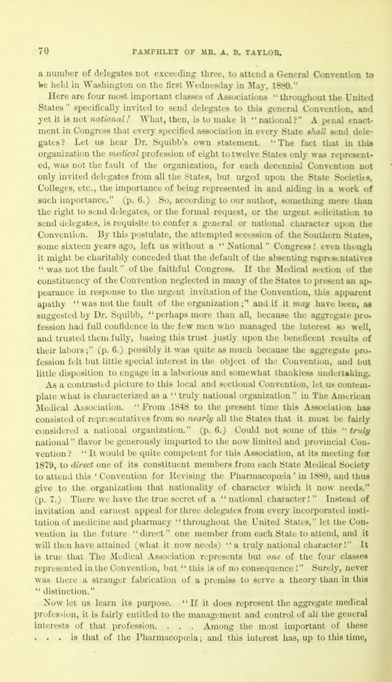 a number of delegates not exceeding three, to attend a General Convention to Ije held in Watiliiugton ou the tirst Wedut-e^lay in May, 1880. Here are four most important classes of Associations  throughout the United States specifically invited to send delegates to this genend Convention, and yet it is nut national.' What, then, is to make it national? A jH-ual enact- ment in Congress that eveiy specified association in every State tfuiU stnd dele- gates? Let us heai- Dr. Squibb's own statement. The fact that in tliifl organization the medical profession of eight to twelve States only was rei>reseut- ed, was not the fault of the orgtmizatiou, for each decennial Convention not only invited delegates from all the States, but urged upon the State Societies, Colleges, etc., the importance of being represented in and aiding in a work of such importance. (p. 6.) So, according to our author, something more than the right to Send delegates, or the formal request, or the urgent solicitation to send delegates, is requisite to confer a general or national character upon the Convention. By this postulate, the attempted secession of the Souihirn States, some sixteen years ago, left us without a  NationiU  Congress: even though it might be charitalil}' conceded that the default of the absenting rui)ri8iutalive8  was not the fault  of the faithful Congress. If the Medical siction of the constituency of the Convention neglected in many of the States to present an ap- pearance in response to the lugeut invitation of the Convention, this apparent apailiy  was not the fault of the organization ; and if it may have Ijeeu, as suggested by Dr. Squibb, perhaps more than all, because the aggregate pro- fession ha<.l full confidence in the few men who managed the interest so well, and trusted them fully, basing this trust justly upon the beneficent nsuits of tlieir labors; (p. 6.) possibly it was quite as much because the aggregate pro- fession fi It but little special interest in the object of the Convention, imd but little disposition to engage in a laborious and siunewhat thankless undertaking. As a conlraslcd picture to this local and sectional Convention, let us conteui- plale what is characlerized as a  truly national organization  in The American ^ledieal Ai-socialion.  From 1848 to the present time this Association has consisted of representatives from so ntarly all tiie States that it umsl be fairly considered a national organization. (p. 6.) Could not some of this '-truly national Uavor i)e generously imparted to the now limited and provincial Con- vention?  It would be quite competent for this Association, at its meeting for 1879, to direct one of its constituent members froni each State Mediciil Society to attend this ' Convention for Uevisiug the Pharmacopa'ia ' in 1880, and thus give to the organization that nationality of character which it now needs. (p. 7.) There we have the true secret of a  national character!  Instead of invitation and earnest appeal for three tlelegates from every incorporated insti- tution of medicine and pliarmac}- throughout the United Stales, let the Con- vention in the future direct one member from each State to attenil, and it will then have attained (what it now needs) a truly national character I It is true that The Mudical Association represents but one of the four chasses represented in the Convention, but  this is of no consequence! Surel}', never was there a stranger fabrication of a premiss to serve a theory than in this  distinction. Now let us learn its purpose. If it does represent the aggregate medical profession, it is fairly entitled to the management and control of all the general interests of tiiat profession. . . . Among the most inqiortant of these . . . is that of the Pharmiicoptvia; and this interest has, up to tliis time,