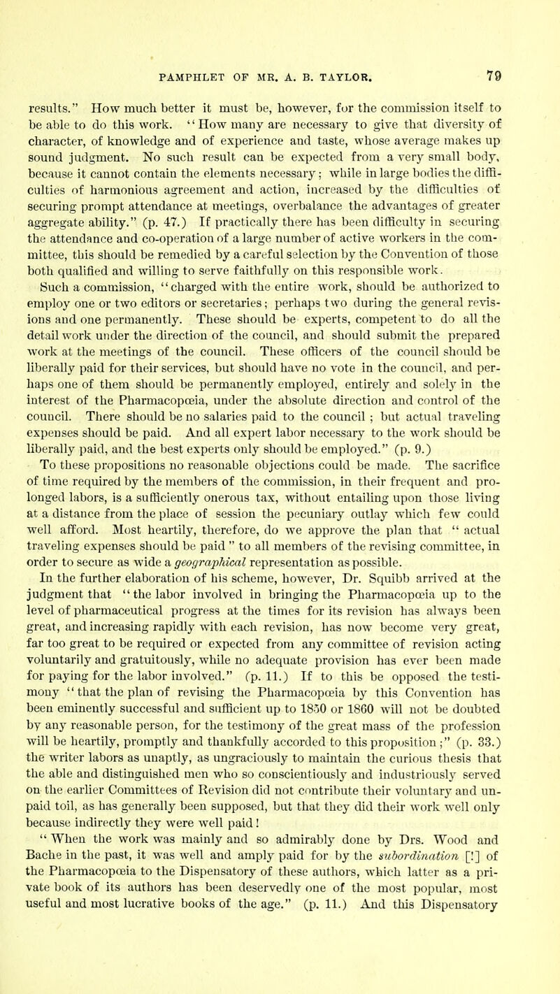 results. How much better it must be, however, fur the commission itself to be able to do this work. '' How many are necessary to give that diversitj' of character, of knowledge and of experience and taste, whose average makes up sound judgment. No such result can be expected from a very small body, because it cannot contain the elements necessary; while in large bodies the diffi- culties of harmonious agreement and action, increased by the difficulties of securing prompt attendance at meetings, overbalance the advantages of greater aggregate ability. (p. 47.) If practically there has been difficulty in securing the attendance and co-operation of a large number of active workers in the com- mittee, this should be remedied by a careful selection by the Convention of those both qualified and willing to serve faithfully on this responsible work. Such a commission, charged with the entire work, should be authorized to employ one or two editors or secretaries; perhaps t wo during the general revis- ions and one permanently. These should be experts, competent to do all the detail work under the direction of the council, and should submit the prepared work at the meetings of the council. These officers of the council should be liberally paid for their services, but should have no vote in the council, and per- haps one of them should be permanently employed, entirely and solely in the interest of the Pharmacopoeia, under the absolute dkection and control of the council. There should be no salaries paid to the council ; but actual traveling expenses should be paid. And all expert labor necessary to the work should be liberally paid, and the best experts only should be employed. (p. 9.) To these propositions no reasonable objections could be made. The sacrifice of time required by the members of the commission, in their frequent and pro- longed labors, is a sufficiently onerous tax, without entailing upon those living at a distance from the place of session the pecuniaiy outlay which few could well afford. Most heartily, therefore, do we approve the plan that  actual traveling expenses should be paid  to all members of the revising committee, in order to secm-e as wide a geoc/raphical representation as possible. In the further elaboration of his scheme, however, Dr. Squibb arrived at the judgment that  the labor involved in bringing the Pharmacopoeia up to the level of pharmaceutical progress at the times for its revision has always been great, and increasing rapidly with each revision, has now become very great, far too great to be required or expected from any committee of revision acting voluntarily and gratuitously, while no adequate provision has ever been made for paying for the labor involved. (p. 11.) If to this be opposed the testi- mony  that the plan of revising the Pharmacopoeia by this Convention has been eminently successful and sufficient up to 1850 or 1860 will not be doubted by any reasonable person, for the testimony of the great mass of the profession will be heartily, promptly and thankfully accorded to this proposition (p. 33.) the writer labors as unaptly, as ungraciously to maintain the curious thesis that the able and distinguished men who so conscientiousl}- and industriously served on the earlier Committees of Revision did not contribute their voluntary and un- paid toil, as has generally been supposed, but that they did their work well only because indirectly they were well paid!  When the work was mainly and so admirably done by Drs. Wood and Bache in the past, it was well and amply paid for by the subordination [!] of the Pharmacopoeia to the Dispensatory of these autliors, which latter as a pri- vate book of its authors has been deservedly one of the most popular, most useful and most lucrative books of the age. (p. 11.) And this Dispensatory